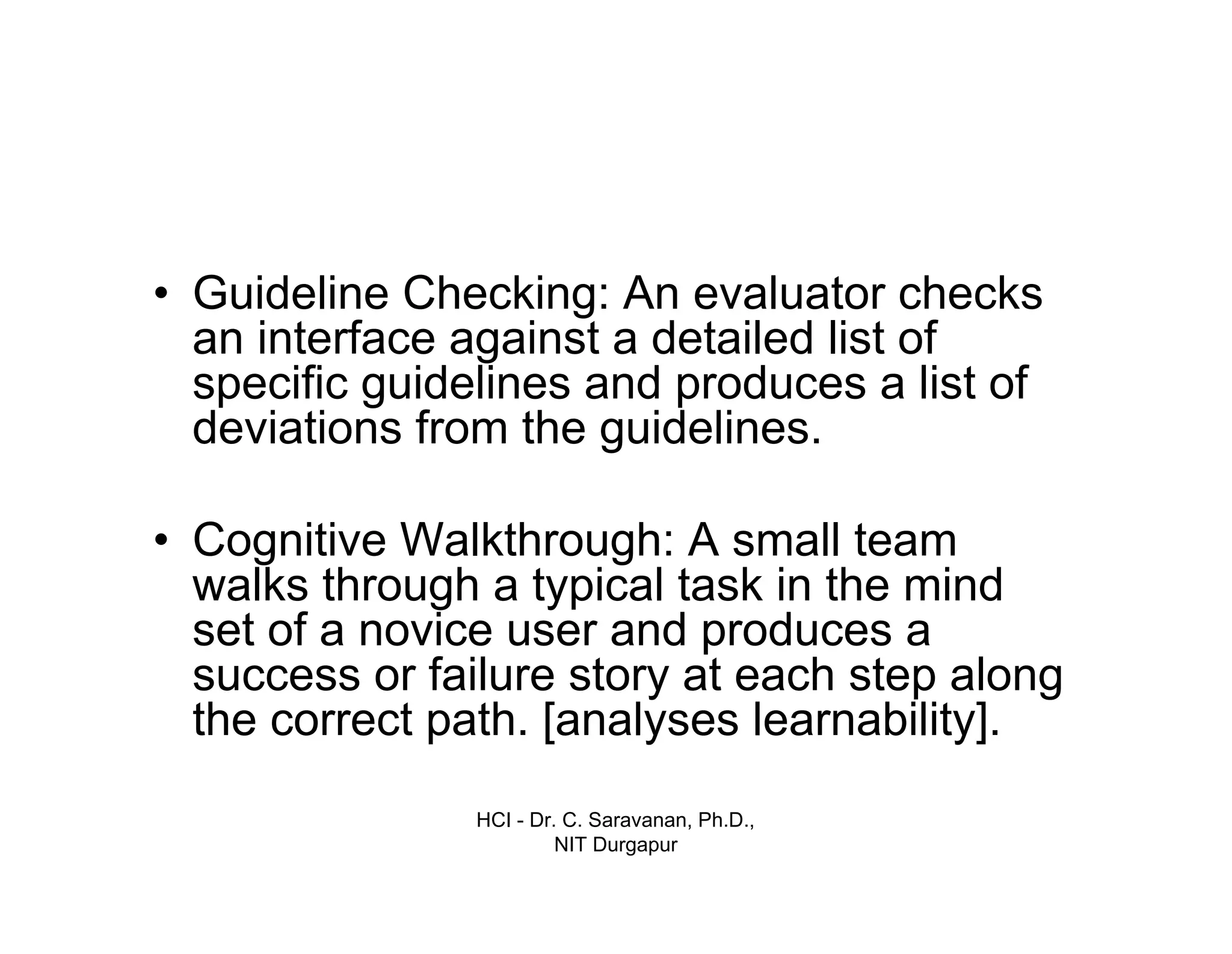 HCI - Dr. C. Saravanan, Ph.D.,
NIT Durgapur
• Guideline Checking: An evaluator checks
an interface against a detailed list of
specific guidelines and produces a list of
deviations from the guidelines.
• Cognitive Walkthrough: A small team
walks through a typical task in the mind
set of a novice user and produces a
success or failure story at each step along
the correct path. [analyses learnability].
 