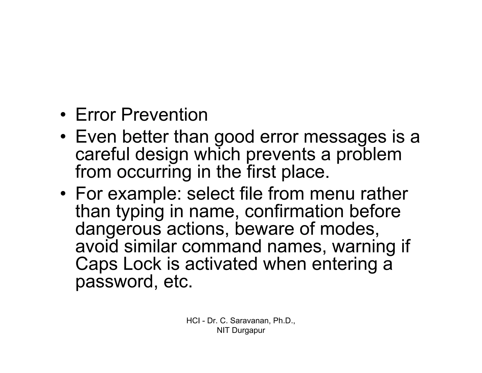 HCI - Dr. C. Saravanan, Ph.D.,
NIT Durgapur
• Error Prevention
• Even better than good error messages is a
careful design which prevents a problem
from occurring in the first place.
• For example: select file from menu rather
than typing in name, confirmation before
dangerous actions, beware of modes,
avoid similar command names, warning if
Caps Lock is activated when entering a
password, etc.
 