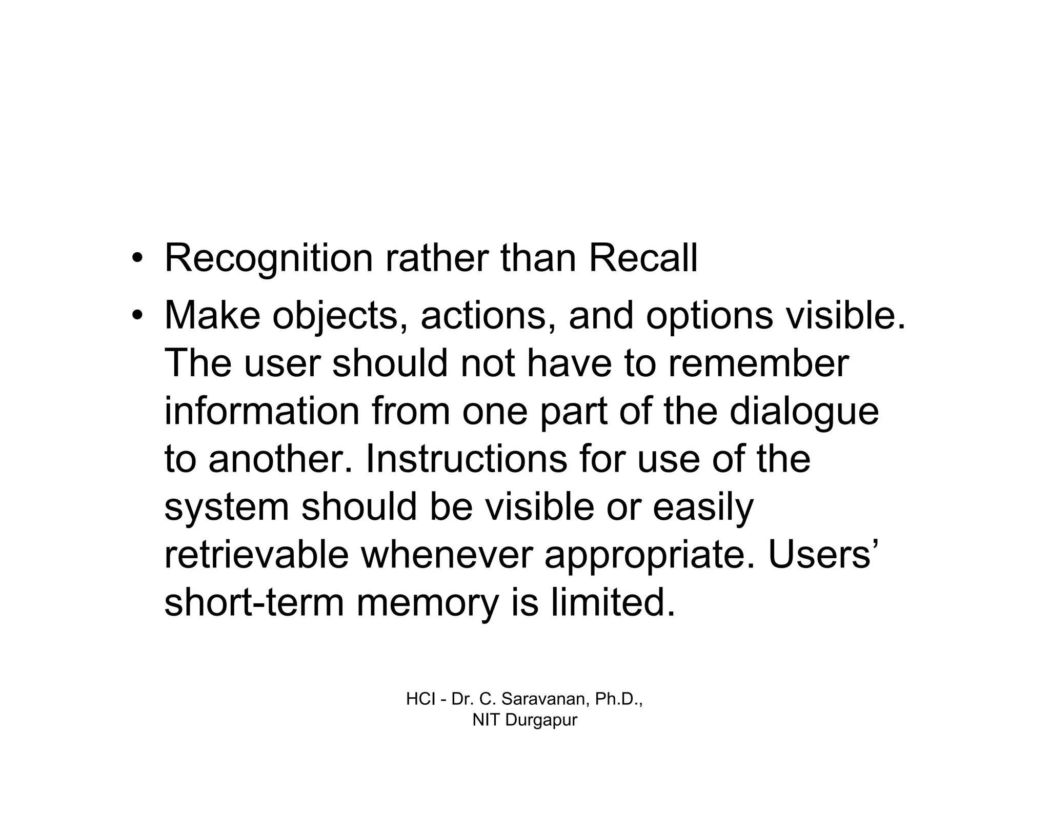 HCI - Dr. C. Saravanan, Ph.D.,
NIT Durgapur
• Recognition rather than Recall
• Make objects, actions, and options visible.
The user should not have to remember
information from one part of the dialogue
to another. Instructions for use of the
system should be visible or easily
retrievable whenever appropriate. Users’
short-term memory is limited.
 