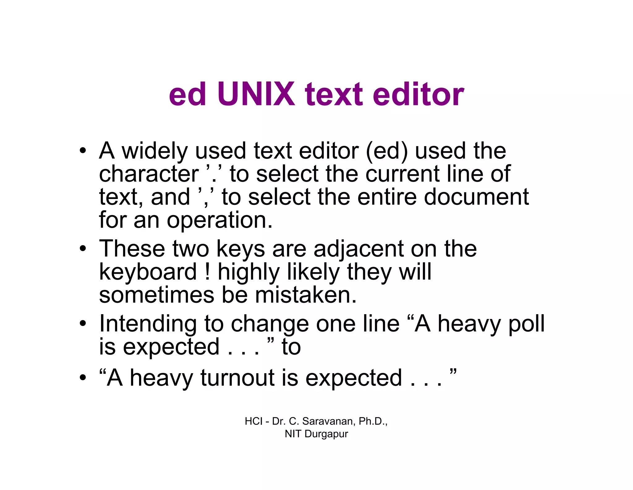 HCI - Dr. C. Saravanan, Ph.D.,
NIT Durgapur
ed UNIX text editor
• A widely used text editor (ed) used the
character ’.’ to select the current line of
text, and ’,’ to select the entire document
for an operation.
• These two keys are adjacent on the
keyboard ! highly likely they will
sometimes be mistaken.
• Intending to change one line “A heavy poll
is expected . . . ” to
• “A heavy turnout is expected . . . ”
 
