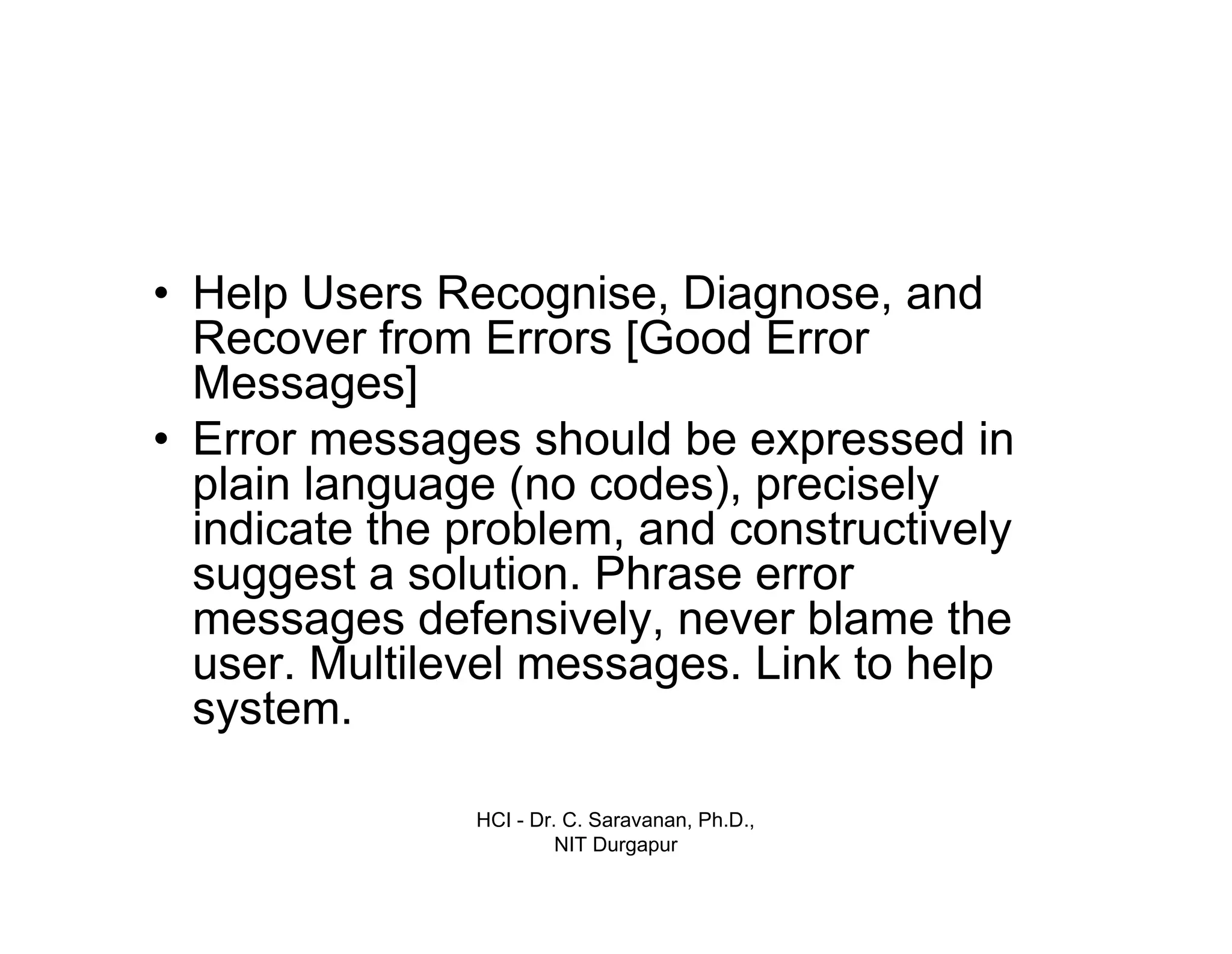 HCI - Dr. C. Saravanan, Ph.D.,
NIT Durgapur
• Help Users Recognise, Diagnose, and
Recover from Errors [Good Error
Messages]
• Error messages should be expressed in
plain language (no codes), precisely
indicate the problem, and constructively
suggest a solution. Phrase error
messages defensively, never blame the
user. Multilevel messages. Link to help
system.
 