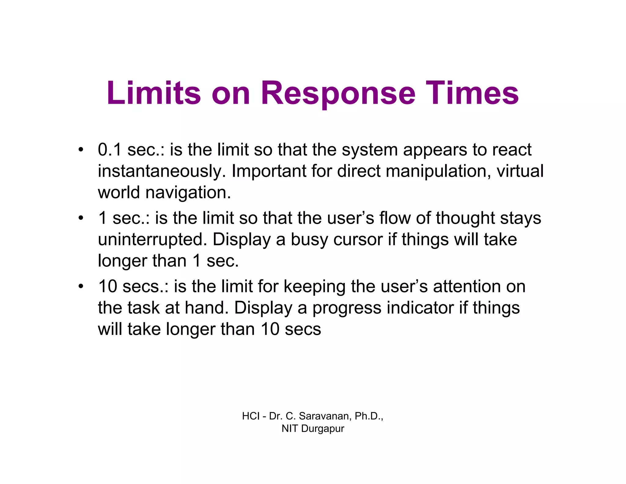 HCI - Dr. C. Saravanan, Ph.D.,
NIT Durgapur
Limits on Response Times
• 0.1 sec.: is the limit so that the system appears to react
instantaneously. Important for direct manipulation, virtual
world navigation.
• 1 sec.: is the limit so that the user’s flow of thought stays
uninterrupted. Display a busy cursor if things will take
longer than 1 sec.
• 10 secs.: is the limit for keeping the user’s attention on
the task at hand. Display a progress indicator if things
will take longer than 10 secs
 