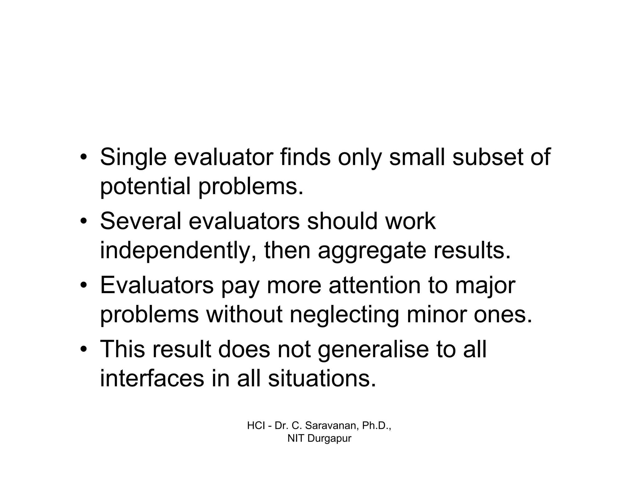 HCI - Dr. C. Saravanan, Ph.D.,
NIT Durgapur
• Single evaluator finds only small subset of
potential problems.
• Several evaluators should work
independently, then aggregate results.
• Evaluators pay more attention to major
problems without neglecting minor ones.
• This result does not generalise to all
interfaces in all situations.
 