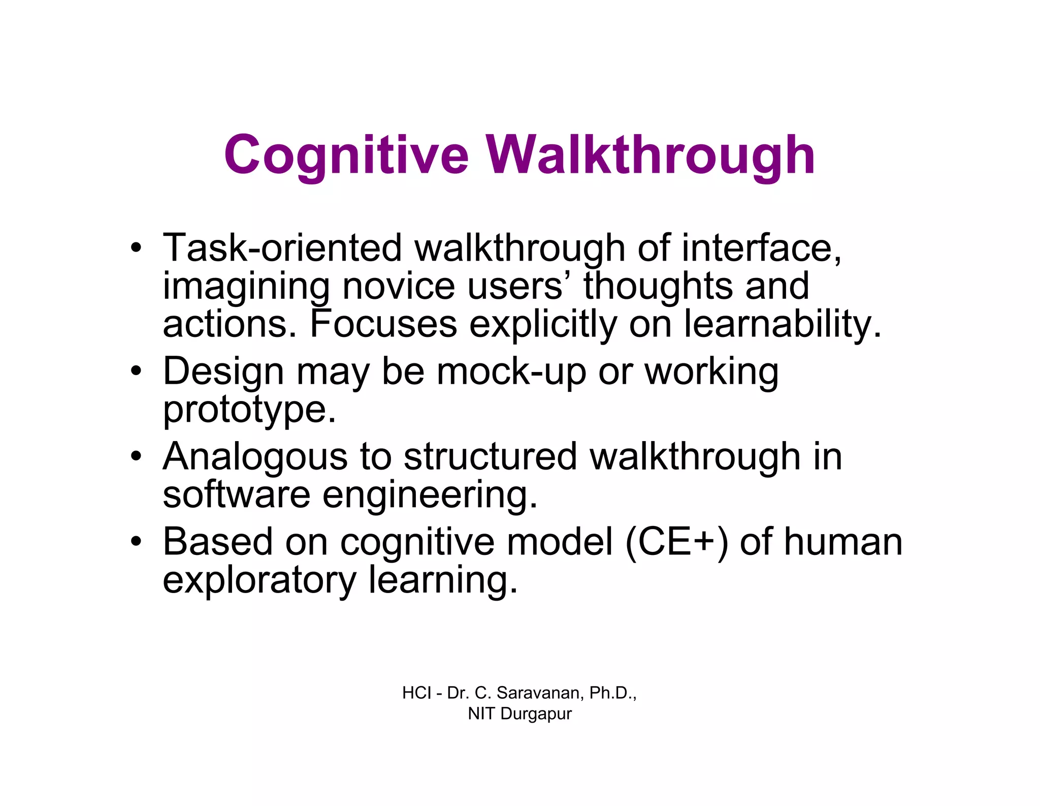 HCI - Dr. C. Saravanan, Ph.D.,
NIT Durgapur
Cognitive Walkthrough
• Task-oriented walkthrough of interface,
imagining novice users’ thoughts and
actions. Focuses explicitly on learnability.
• Design may be mock-up or working
prototype.
• Analogous to structured walkthrough in
software engineering.
• Based on cognitive model (CE+) of human
exploratory learning.
 