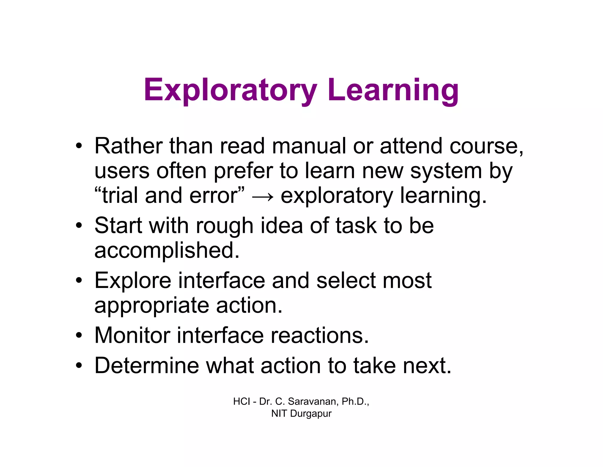 HCI - Dr. C. Saravanan, Ph.D.,
NIT Durgapur
Exploratory Learning
• Rather than read manual or attend course,
users often prefer to learn new system by
“trial and error” → exploratory learning.
• Start with rough idea of task to be
accomplished.
• Explore interface and select most
appropriate action.
• Monitor interface reactions.
• Determine what action to take next.
 