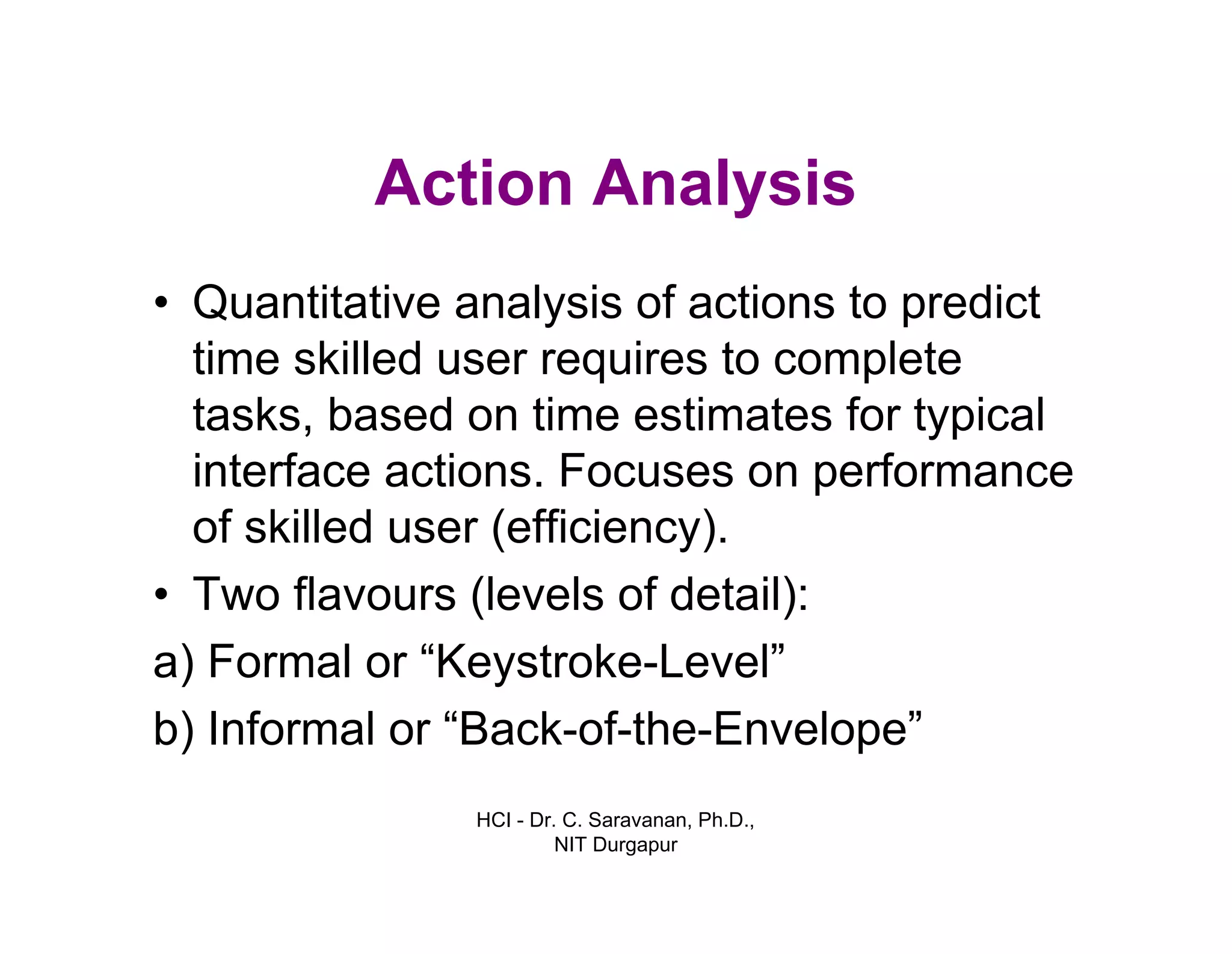 HCI - Dr. C. Saravanan, Ph.D.,
NIT Durgapur
Action Analysis
• Quantitative analysis of actions to predict
time skilled user requires to complete
tasks, based on time estimates for typical
interface actions. Focuses on performance
of skilled user (efficiency).
• Two flavours (levels of detail):
a) Formal or “Keystroke-Level”
b) Informal or “Back-of-the-Envelope”
 