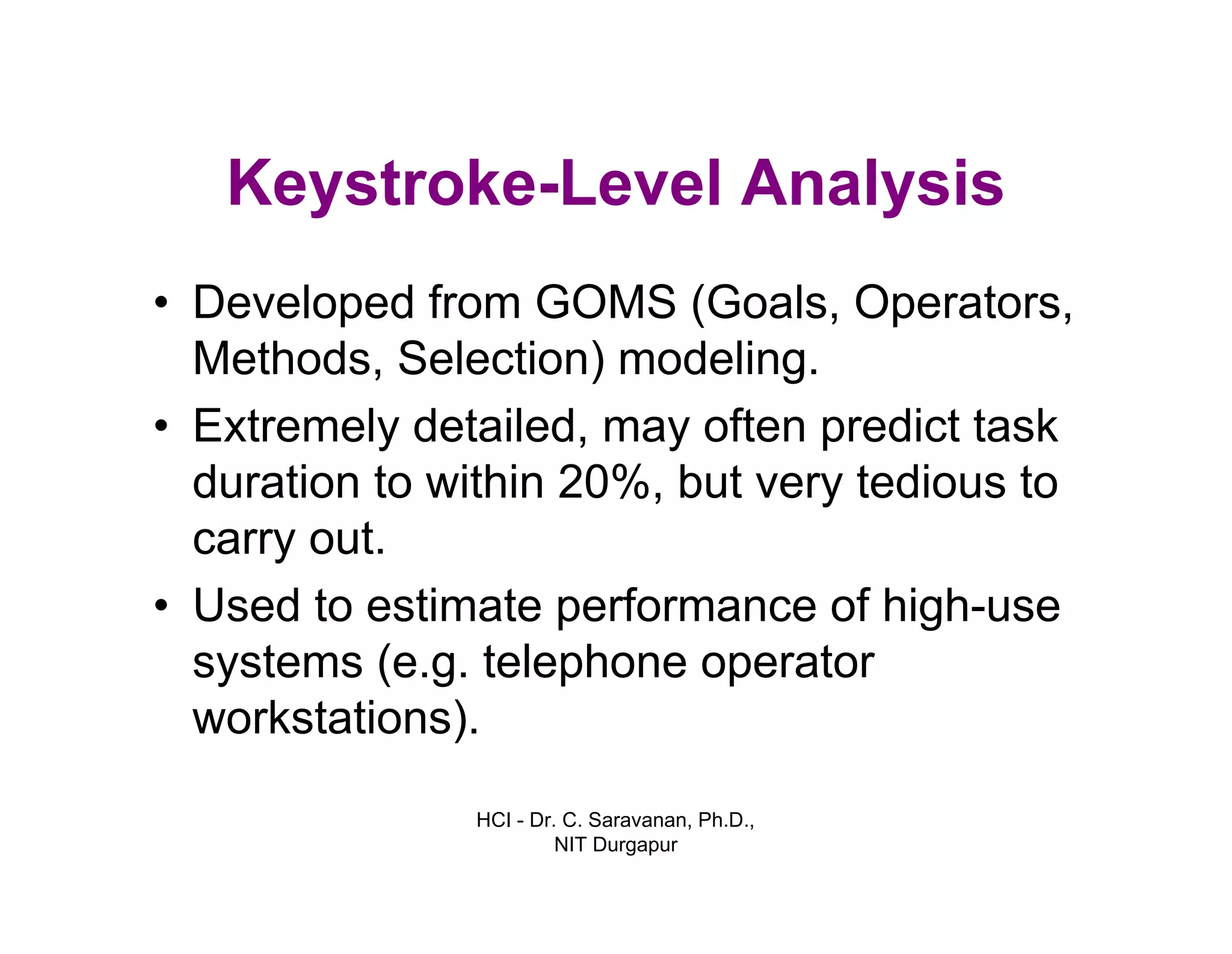 HCI - Dr. C. Saravanan, Ph.D.,
NIT Durgapur
Keystroke-Level Analysis
• Developed from GOMS (Goals, Operators,
Methods, Selection) modeling.
• Extremely detailed, may often predict task
duration to within 20%, but very tedious to
carry out.
• Used to estimate performance of high-use
systems (e.g. telephone operator
workstations).
 