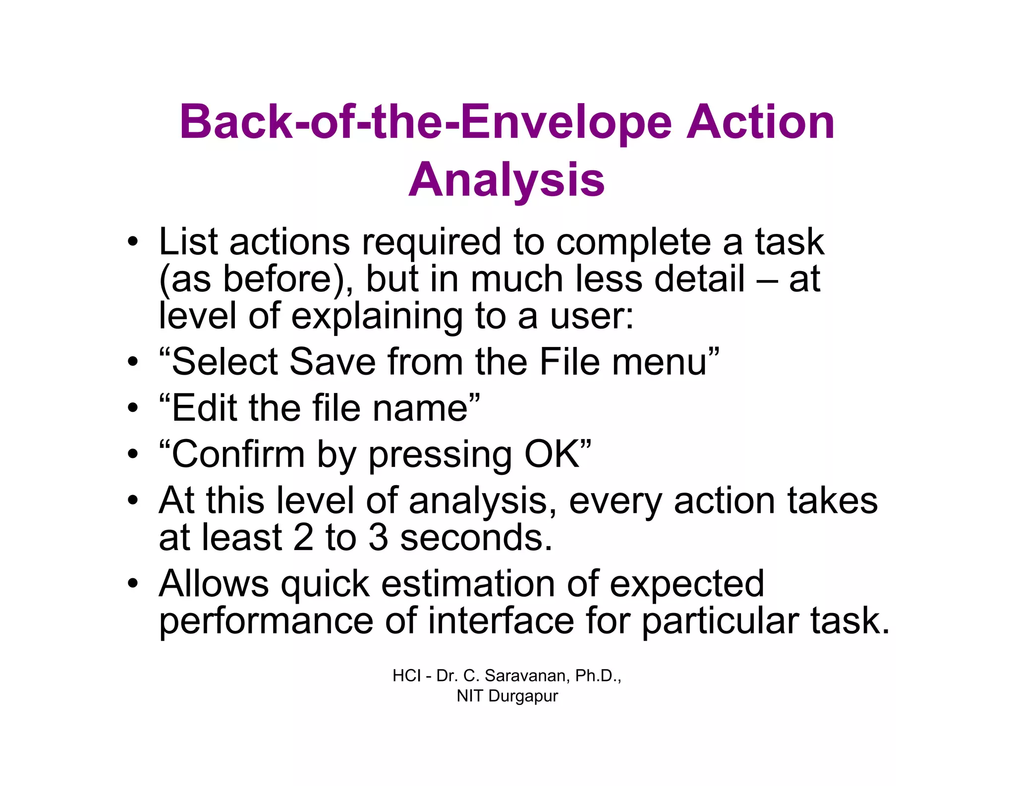 HCI - Dr. C. Saravanan, Ph.D.,
NIT Durgapur
Back-of-the-Envelope Action
Analysis
• List actions required to complete a task
(as before), but in much less detail – at
level of explaining to a user:
• “Select Save from the File menu”
• “Edit the file name”
• “Confirm by pressing OK”
• At this level of analysis, every action takes
at least 2 to 3 seconds.
• Allows quick estimation of expected
performance of interface for particular task.
 