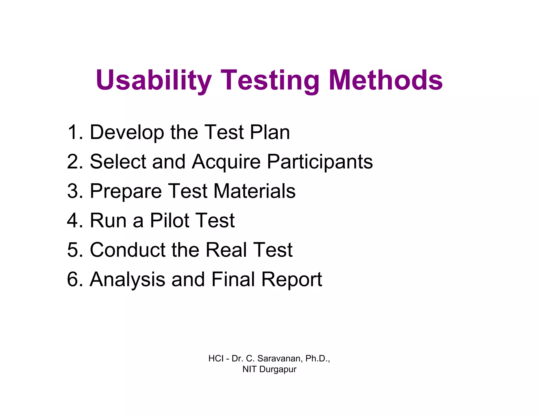 HCI - Dr. C. Saravanan, Ph.D.,
NIT Durgapur
Usability Testing Methods
1. Develop the Test Plan
2. Select and Acquire Participants
3. Prepare Test Materials
4. Run a Pilot Test
5. Conduct the Real Test
6. Analysis and Final Report
 