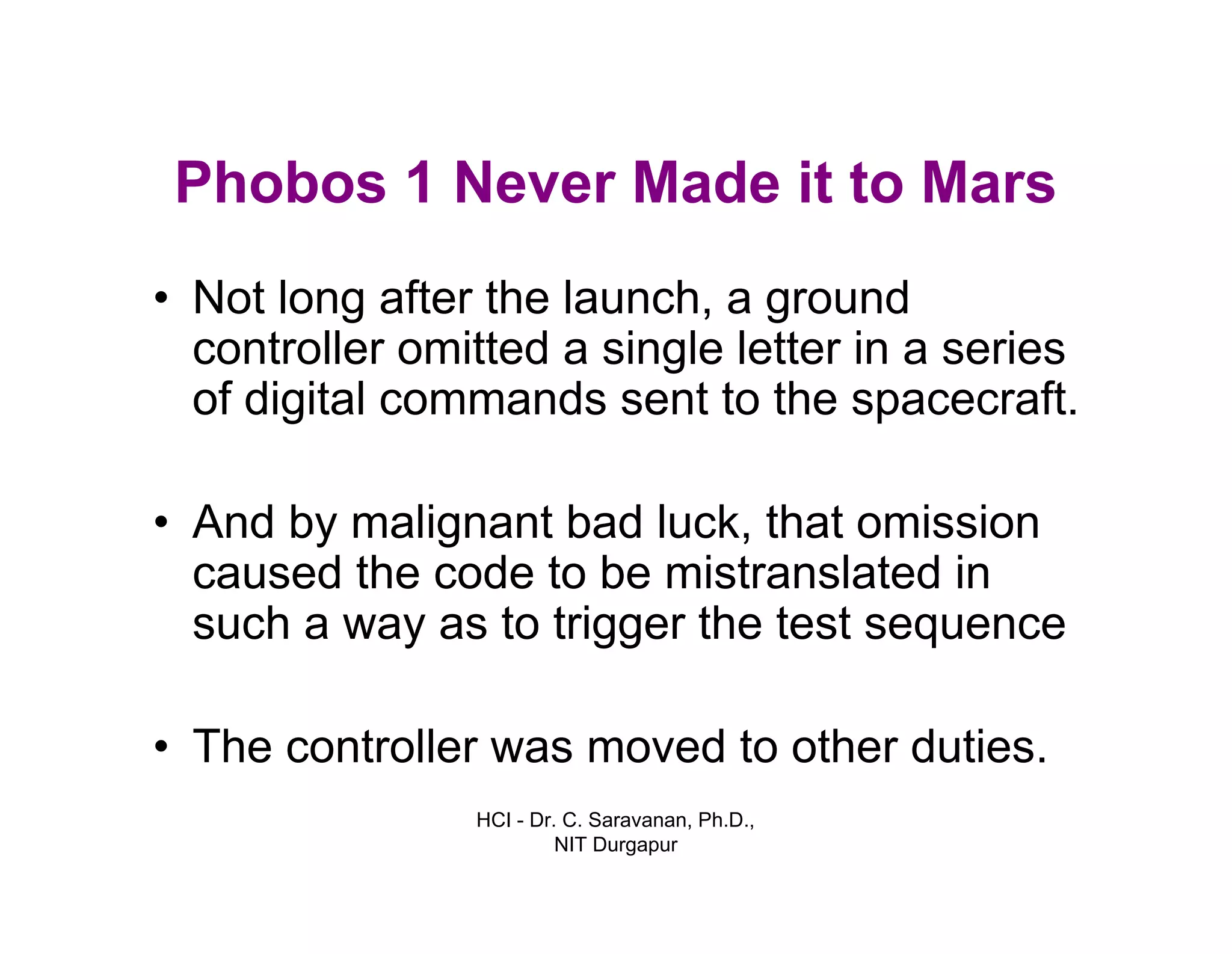 HCI - Dr. C. Saravanan, Ph.D.,
NIT Durgapur
Phobos 1 Never Made it to Mars
• Not long after the launch, a ground
controller omitted a single letter in a series
of digital commands sent to the spacecraft.
• And by malignant bad luck, that omission
caused the code to be mistranslated in
such a way as to trigger the test sequence
• The controller was moved to other duties.
 
