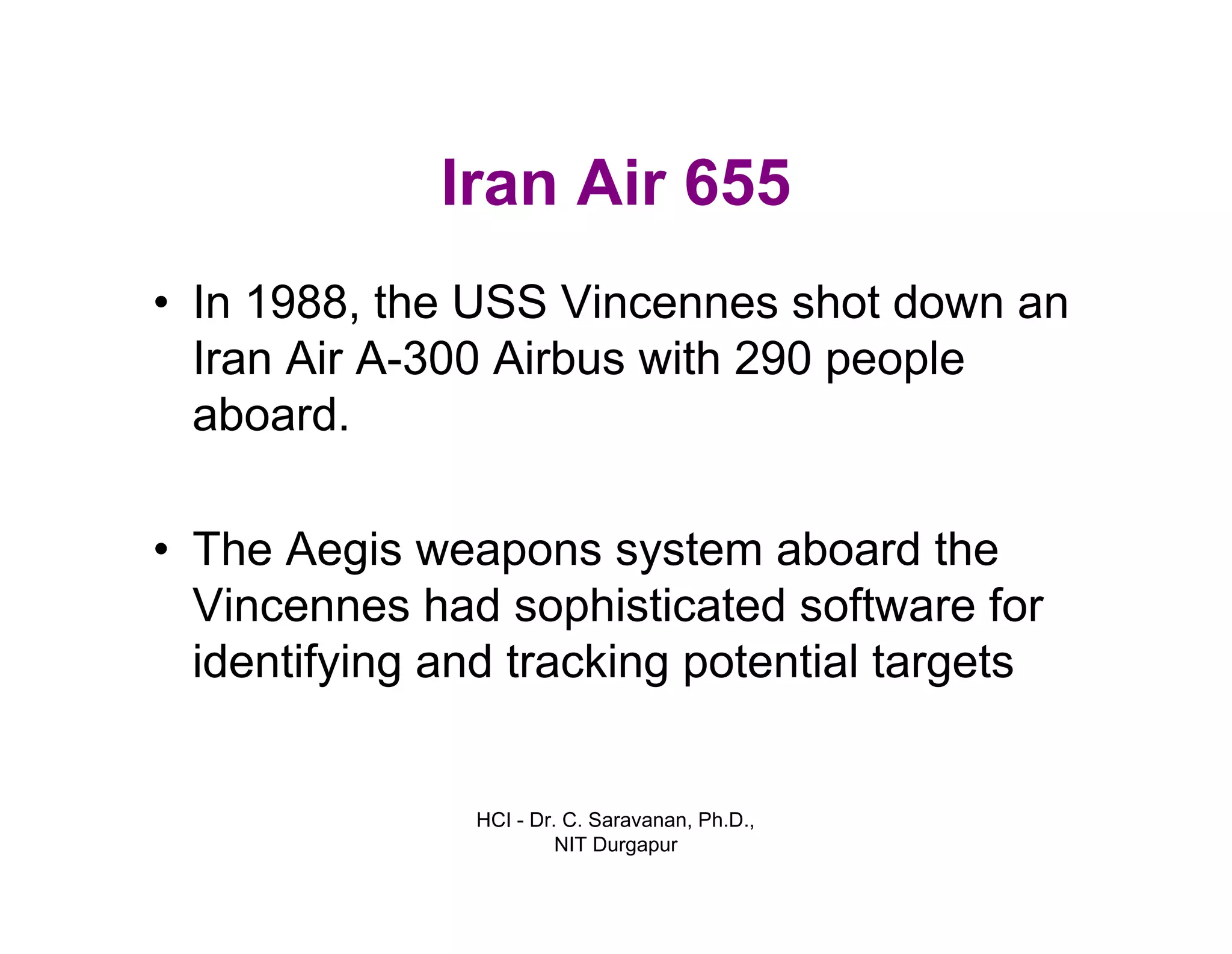 HCI - Dr. C. Saravanan, Ph.D.,
NIT Durgapur
Iran Air 655
• In 1988, the USS Vincennes shot down an
Iran Air A-300 Airbus with 290 people
aboard.
• The Aegis weapons system aboard the
Vincennes had sophisticated software for
identifying and tracking potential targets
 