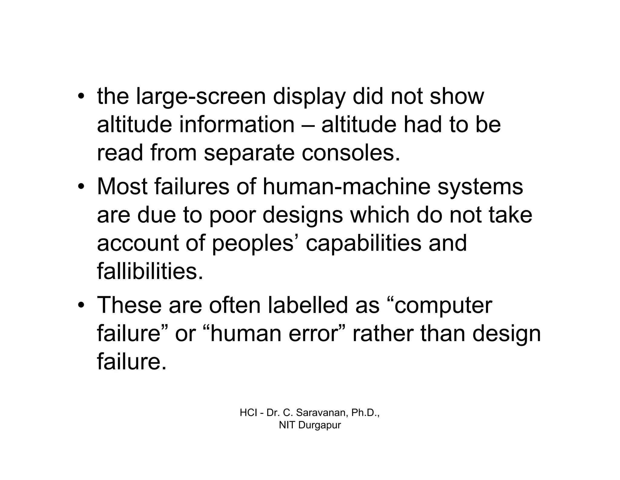 HCI - Dr. C. Saravanan, Ph.D.,
NIT Durgapur
• the large-screen display did not show
altitude information – altitude had to be
read from separate consoles.
• Most failures of human-machine systems
are due to poor designs which do not take
account of peoples’ capabilities and
fallibilities.
• These are often labelled as “computer
failure” or “human error” rather than design
failure.
 