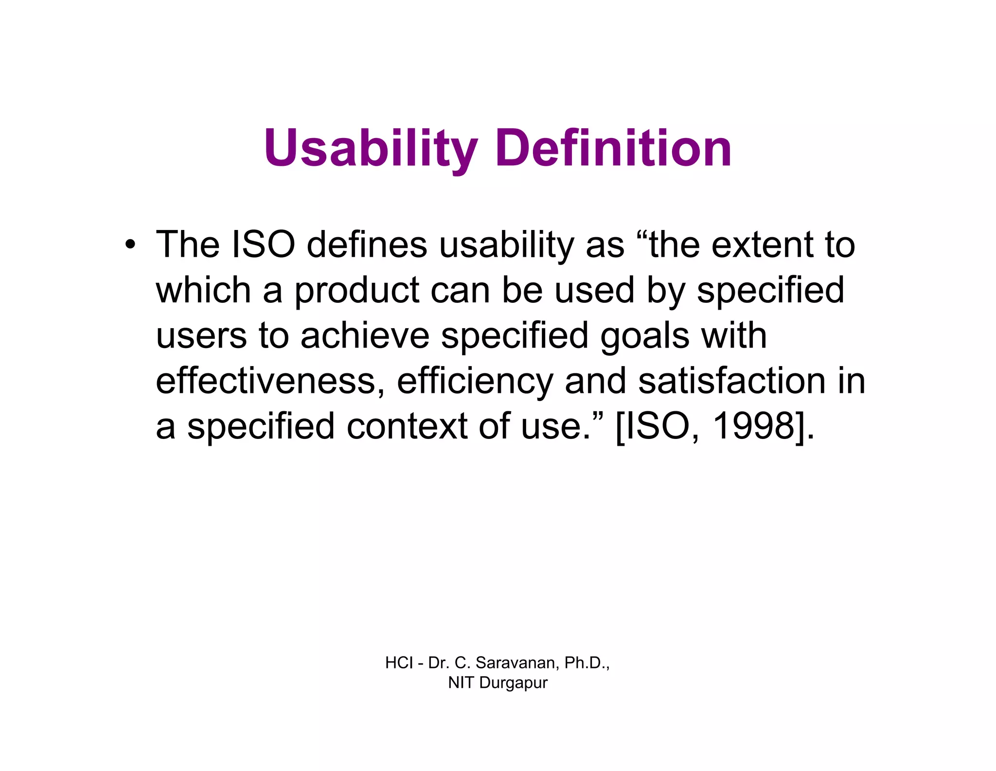 HCI - Dr. C. Saravanan, Ph.D.,
NIT Durgapur
Usability Definition
• The ISO defines usability as “the extent to
which a product can be used by specified
users to achieve specified goals with
effectiveness, efficiency and satisfaction in
a specified context of use.” [ISO, 1998].
 