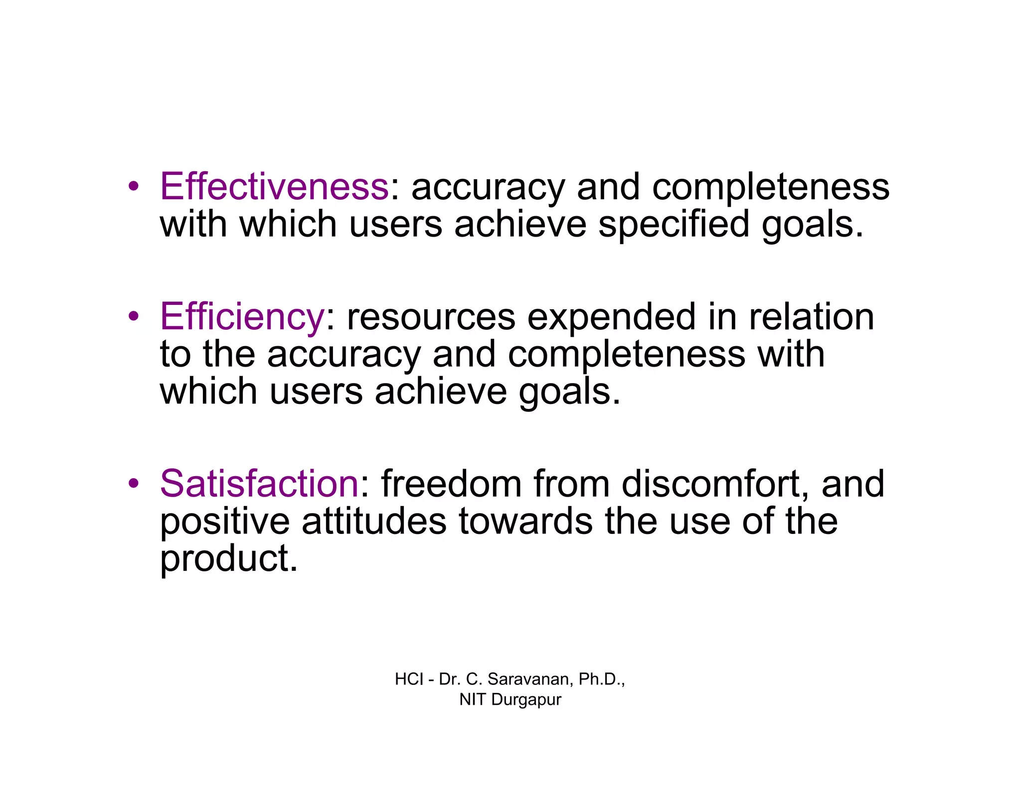 HCI - Dr. C. Saravanan, Ph.D.,
NIT Durgapur
• Effectiveness: accuracy and completeness
with which users achieve specified goals.
• Efficiency: resources expended in relation
to the accuracy and completeness with
which users achieve goals.
• Satisfaction: freedom from discomfort, and
positive attitudes towards the use of the
product.
 