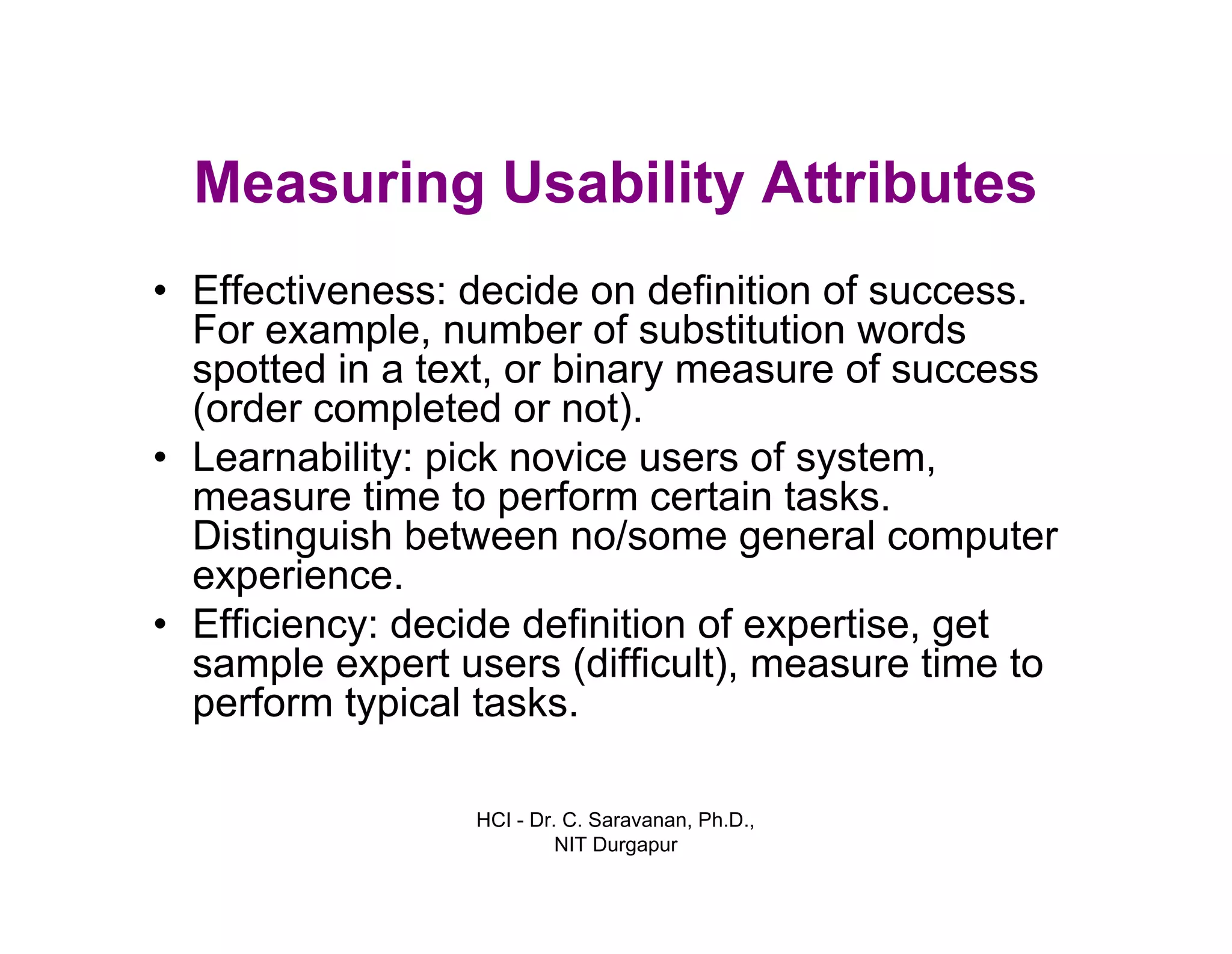 HCI - Dr. C. Saravanan, Ph.D.,
NIT Durgapur
Measuring Usability Attributes
• Effectiveness: decide on definition of success.
For example, number of substitution words
spotted in a text, or binary measure of success
(order completed or not).
• Learnability: pick novice users of system,
measure time to perform certain tasks.
Distinguish between no/some general computer
experience.
• Efficiency: decide definition of expertise, get
sample expert users (difficult), measure time to
perform typical tasks.
 