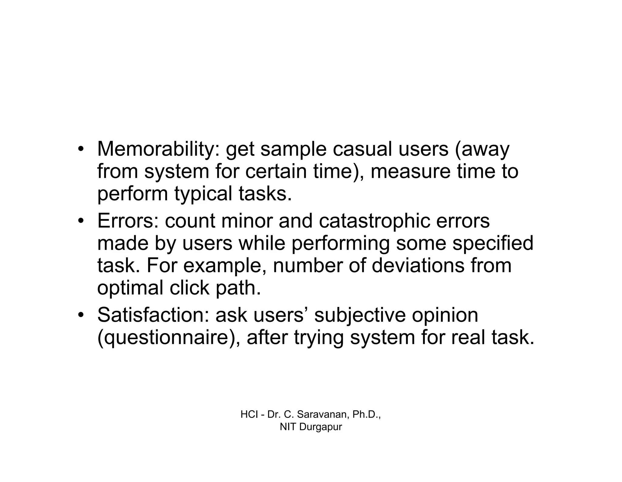HCI - Dr. C. Saravanan, Ph.D.,
NIT Durgapur
• Memorability: get sample casual users (away
from system for certain time), measure time to
perform typical tasks.
• Errors: count minor and catastrophic errors
made by users while performing some specified
task. For example, number of deviations from
optimal click path.
• Satisfaction: ask users’ subjective opinion
(questionnaire), after trying system for real task.
 