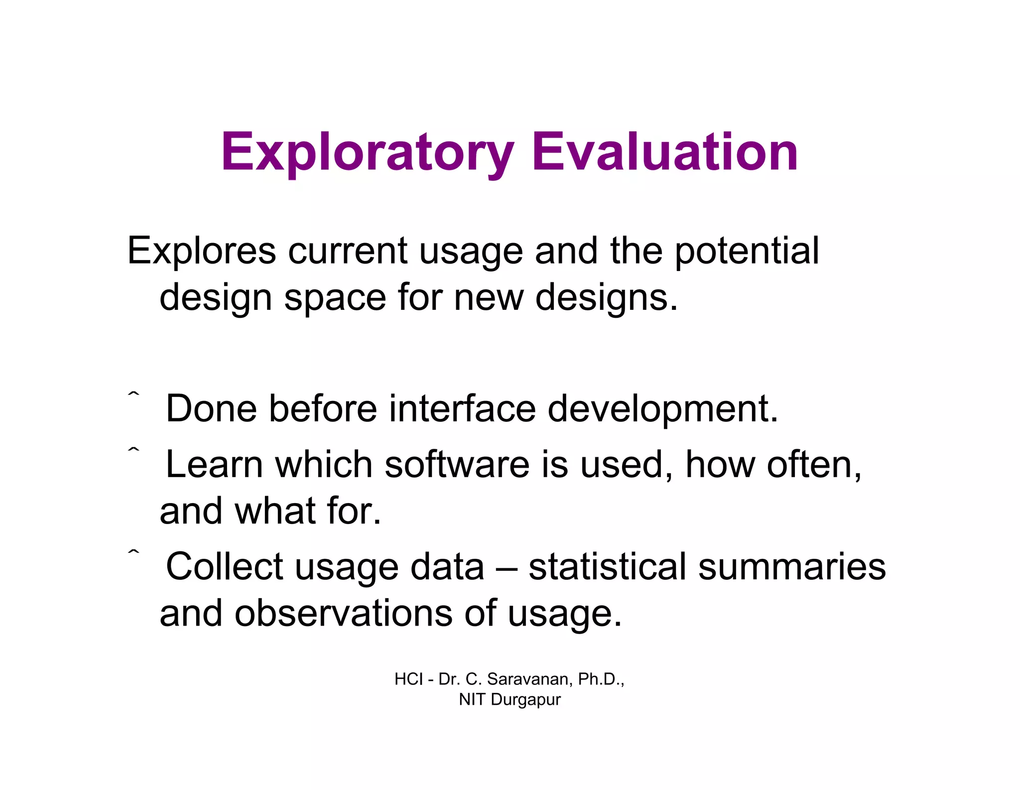 HCI - Dr. C. Saravanan, Ph.D.,
NIT Durgapur
Exploratory Evaluation
Explores current usage and the potential
design space for new designs.
ˆ Done before interface development.
ˆ Learn which software is used, how often,
and what for.
ˆ Collect usage data – statistical summaries
and observations of usage.
 