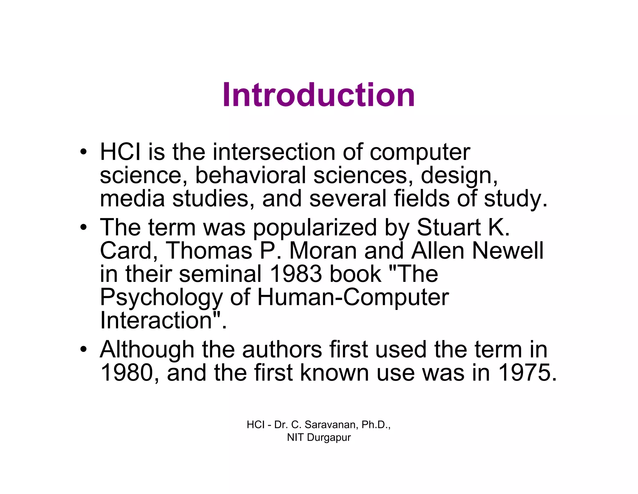 HCI - Dr. C. Saravanan, Ph.D.,
NIT Durgapur
Introduction
• HCI is the intersection of computer science,
behavioral sciences, design, media studies,
and several fields of study.
• The term was popularized by Stuart K. Card,
Thomas P. Moran and Allen Newell in their
seminal 1983 book "The Psychology of
Human-Computer Interaction".
• Although the authors first used the term in
1980, and the first known use was in 1975.
 