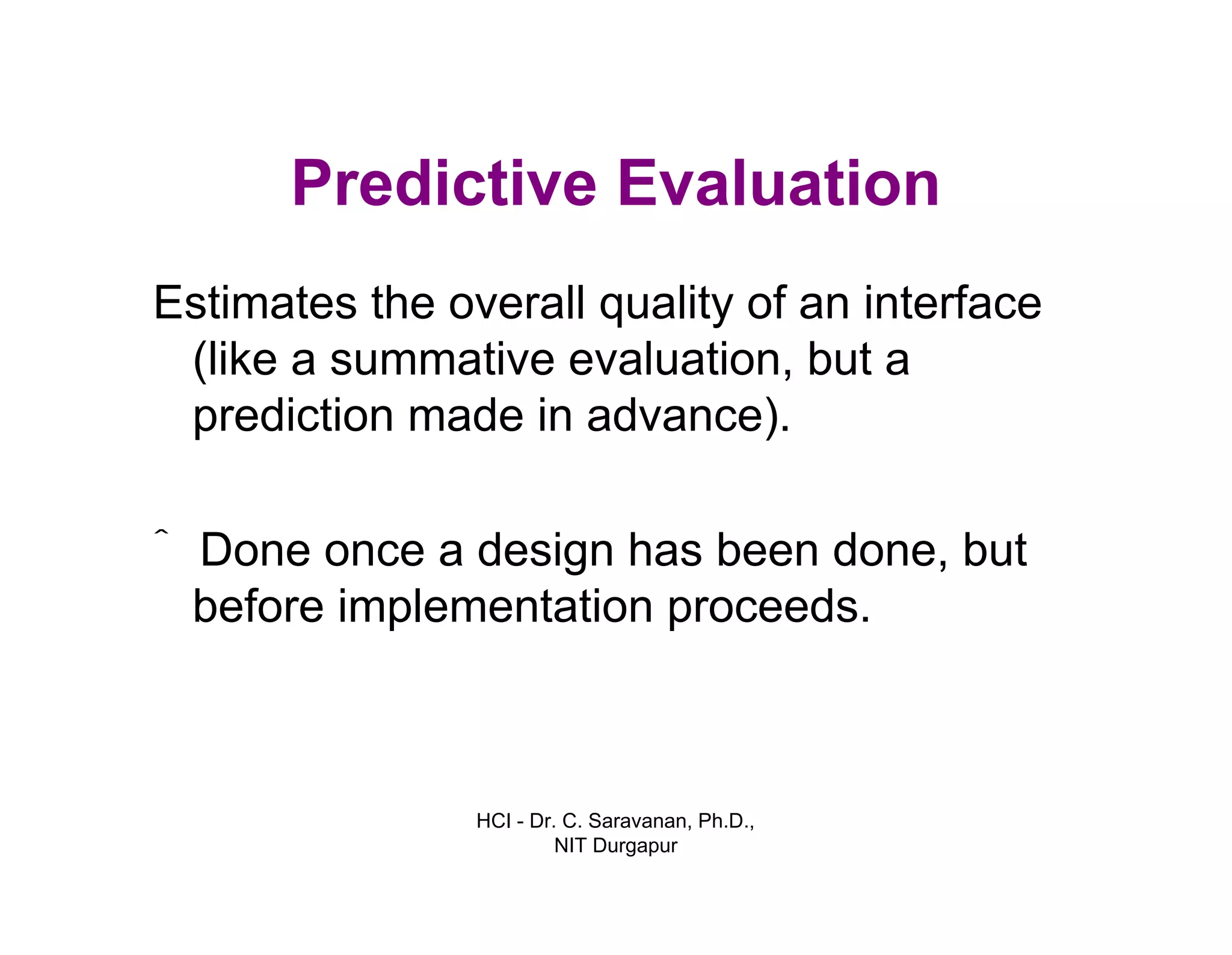 HCI - Dr. C. Saravanan, Ph.D.,
NIT Durgapur
Predictive Evaluation
Estimates the overall quality of an interface
(like a summative evaluation, but a
prediction made in advance).
ˆ Done once a design has been done, but
before implementation proceeds.
 