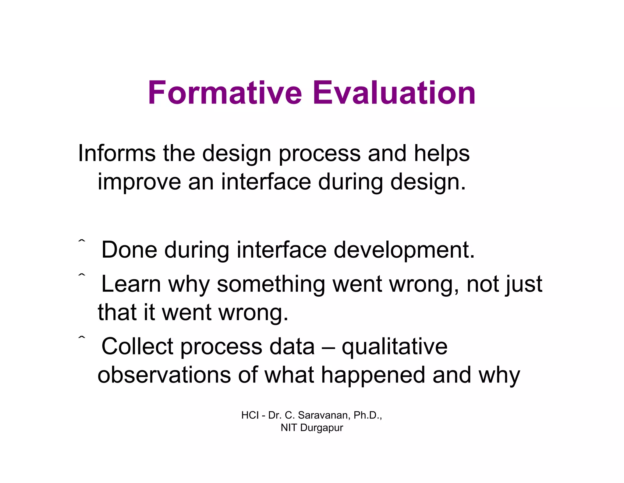 HCI - Dr. C. Saravanan, Ph.D.,
NIT Durgapur
Formative Evaluation
Informs the design process and helps
improve an interface during design.
ˆ Done during interface development.
ˆ Learn why something went wrong, not just
that it went wrong.
ˆ Collect process data – qualitative
observations of what happened and why
 