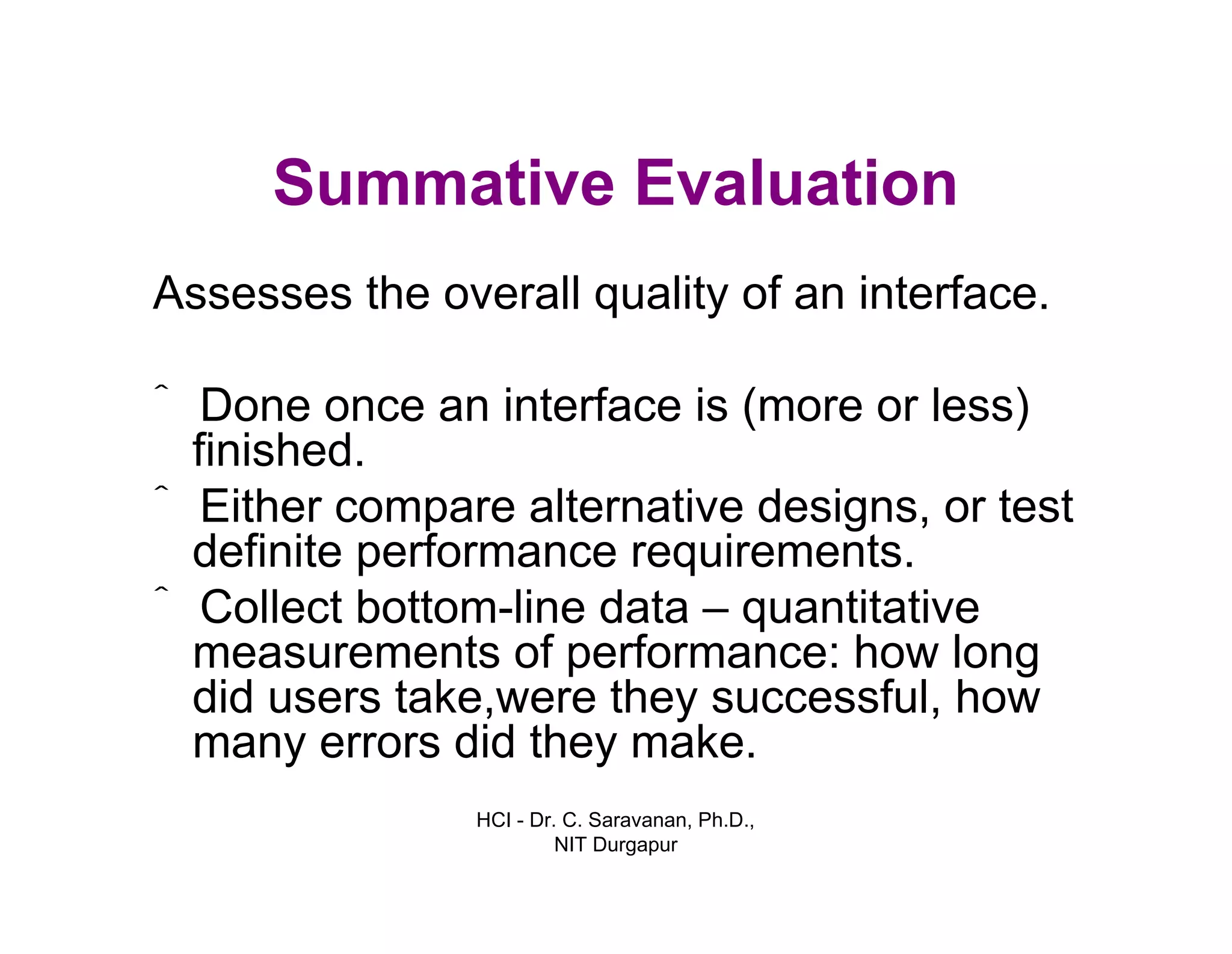 HCI - Dr. C. Saravanan, Ph.D.,
NIT Durgapur
Summative Evaluation
Assesses the overall quality of an interface.
ˆ Done once an interface is (more or less)
finished.
ˆ Either compare alternative designs, or test
definite performance requirements.
ˆ Collect bottom-line data – quantitative
measurements of performance: how long
did users take,were they successful, how
many errors did they make.
 