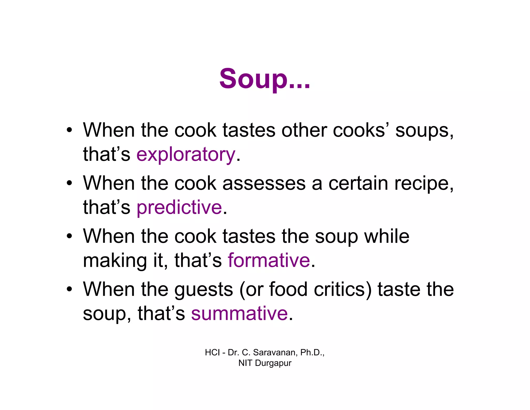 HCI - Dr. C. Saravanan, Ph.D.,
NIT Durgapur
Soup...
• When the cook tastes other cooks’ soups,
that’s exploratory.
• When the cook assesses a certain recipe,
that’s predictive.
• When the cook tastes the soup while
making it, that’s formative.
• When the guests (or food critics) taste the
soup, that’s summative.
 