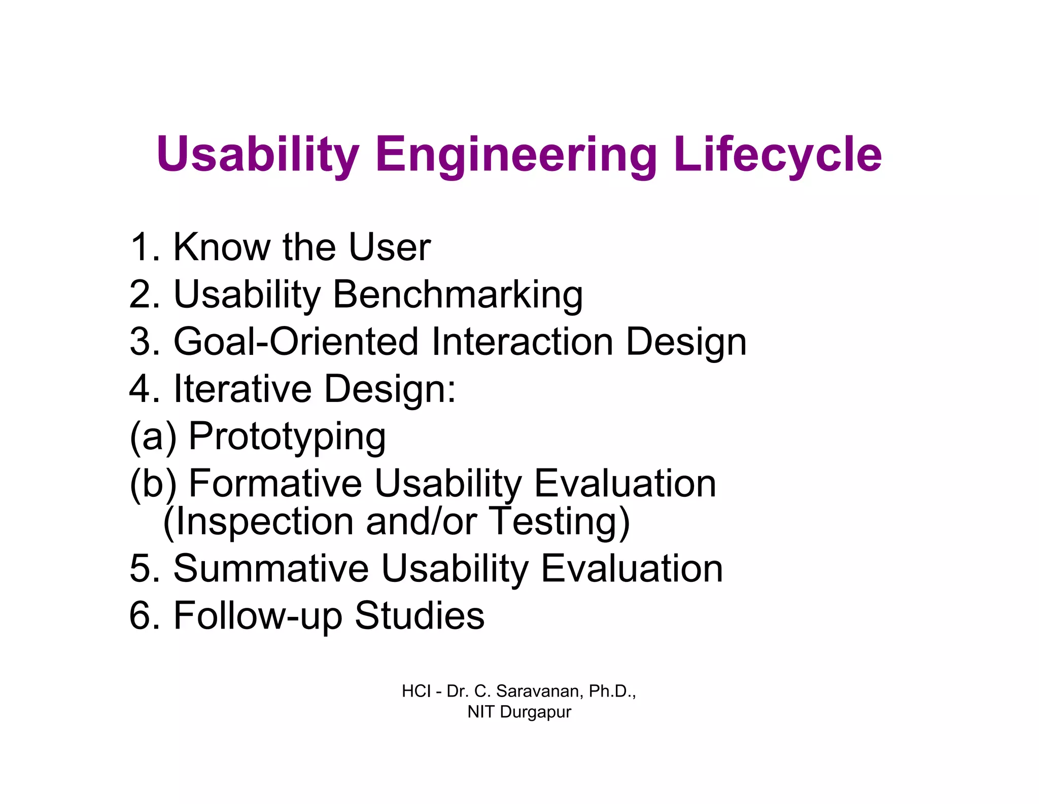 HCI - Dr. C. Saravanan, Ph.D.,
NIT Durgapur
Usability Engineering Lifecycle
1. Know the User
2. Usability Benchmarking
3. Goal-Oriented Interaction Design
4. Iterative Design:
(a)Prototyping
(b)Formative Usability Evaluation
(Inspection and/or Testing)
5. Summative Usability Evaluation
6. Follow-up Studies
 