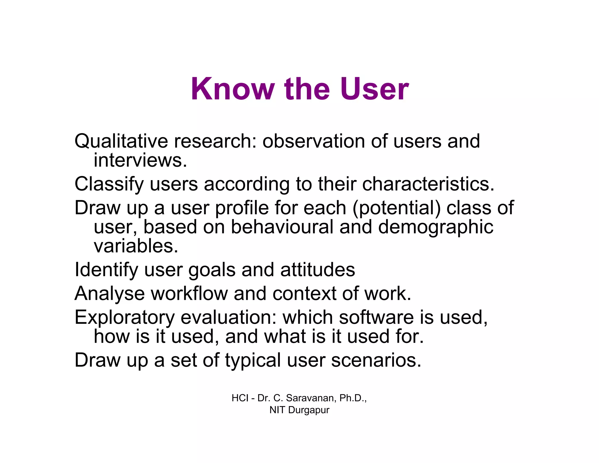 HCI - Dr. C. Saravanan, Ph.D.,
NIT Durgapur
Know the User
Qualitative research: observation of users and
interviews.
Classify users according to their characteristics.
Draw up a user profile for each (potential) class of
user, based on behavioural and demographic
variables.
Identify user goals and attitudes
Analyse workflow and context of work.
Exploratory evaluation: which software is used,
how is it used, and what is it used for.
Draw up a set of typical user scenarios.
 