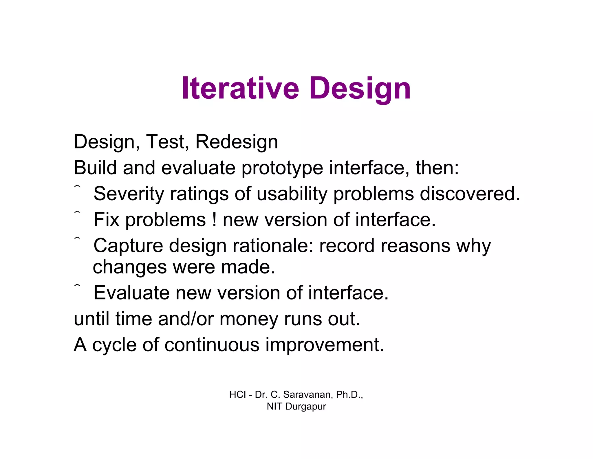 HCI - Dr. C. Saravanan, Ph.D.,
NIT Durgapur
Iterative Design
Design, Test, Redesign
Build and evaluate prototype interface, then:
ˆ Severity ratings of usability problems discovered.
ˆ Fix problems ! new version of interface.
ˆ Capture design rationale: record reasons why
changes were made.
ˆ Evaluate new version of interface.
until time and/or money runs out.
A cycle of continuous improvement.
 