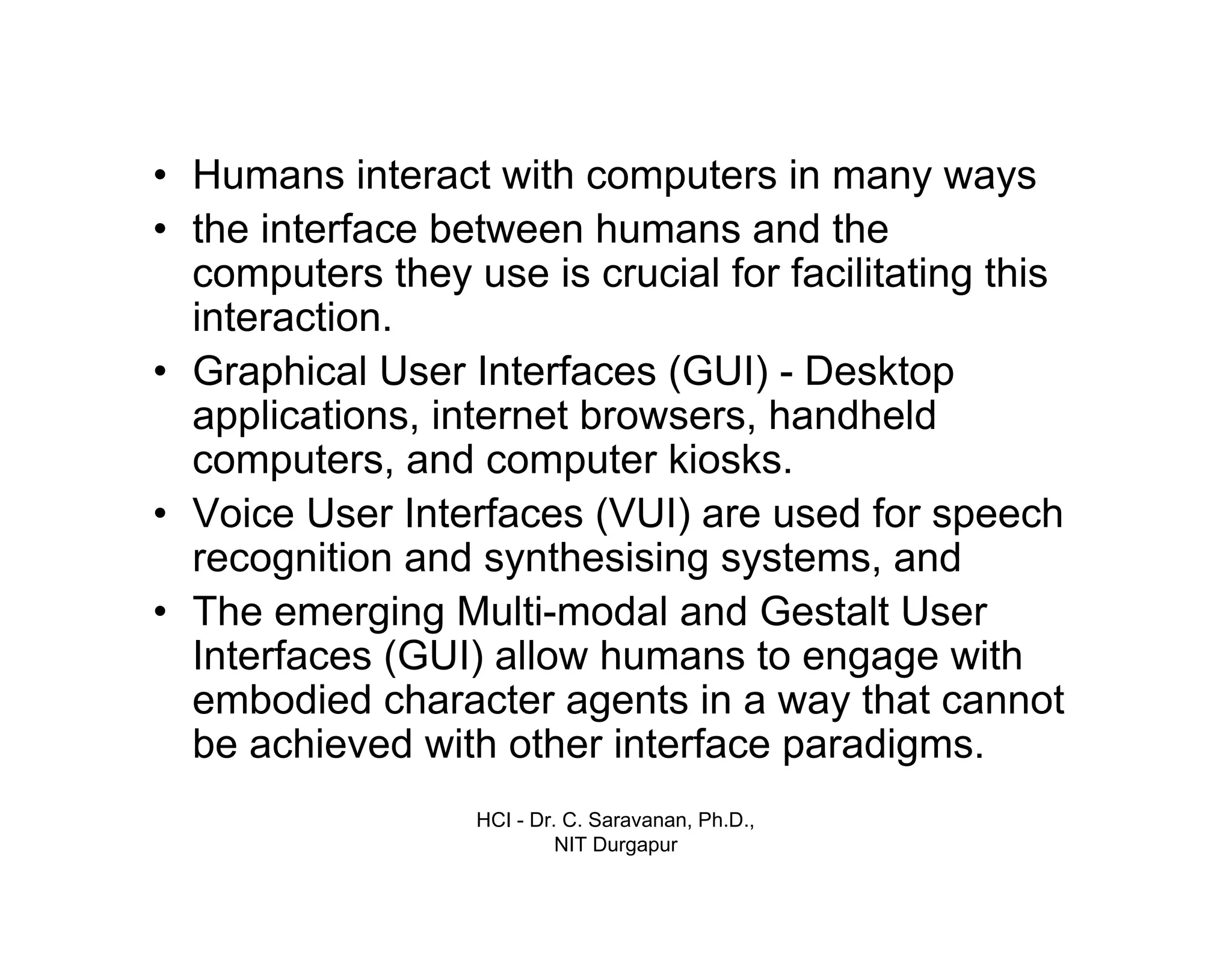HCI - Dr. C. Saravanan, Ph.D.,
NIT Durgapur
• Humans interact with computers in many ways
• the interface between humans and the
computers they use is crucial for facilitating this
interaction.
• Graphical User Interfaces (GUI) - Desktop
applications, internet browsers, handheld
computers, and computer kiosks.
• Voice User Interfaces (VUI) are used for speech
recognition and synthesising systems, and
• The emerging Multi-modal and Gestalt User
Interfaces (GUI) allow humans to engage with
embodied character agents in a way that cannot
be achieved with other interface paradigms.
Introduction cont…
 