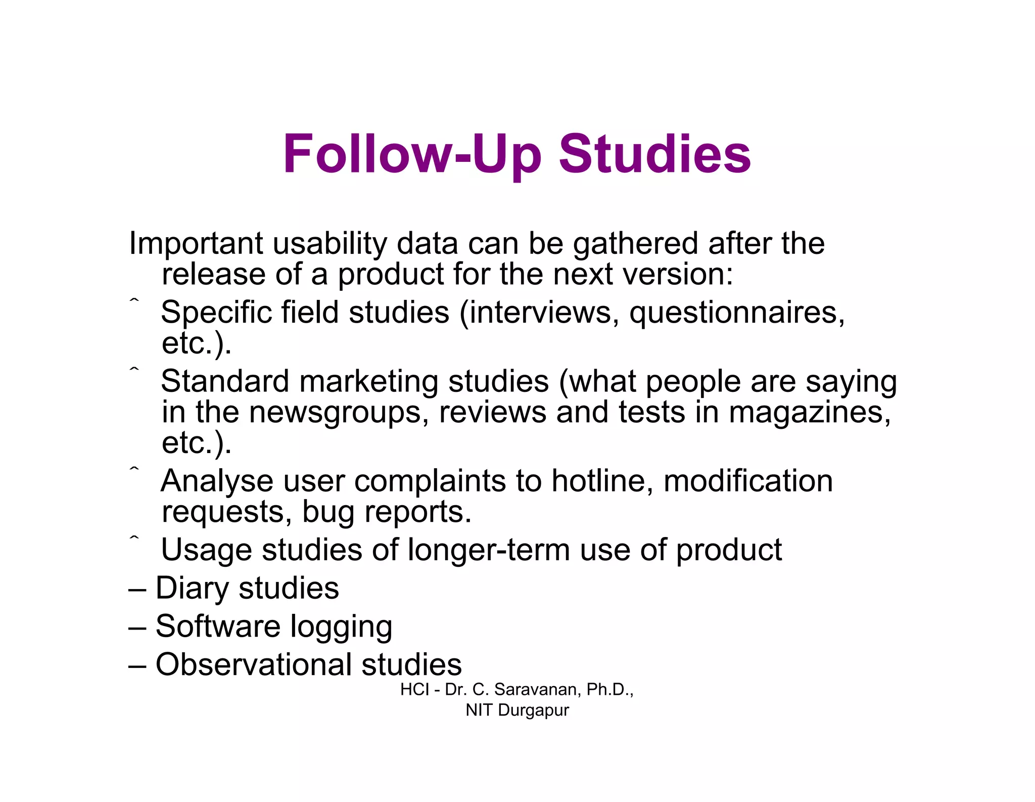 HCI - Dr. C. Saravanan, Ph.D.,
NIT Durgapur
Follow-Up Studies
Important usability data can be gathered after the
release of a product for the next version:
ˆ Specific field studies (interviews, questionnaires,
etc.).
ˆStandard marketing studies (what people are saying
in the newsgroups, reviews and tests in magazines,
etc.).
ˆ Analyse user complaints to hotline, modification
requests, bug reports.
ˆ Usage studies of longer-term use of product
– Diary studies
– Software logging
– Observational studies
 