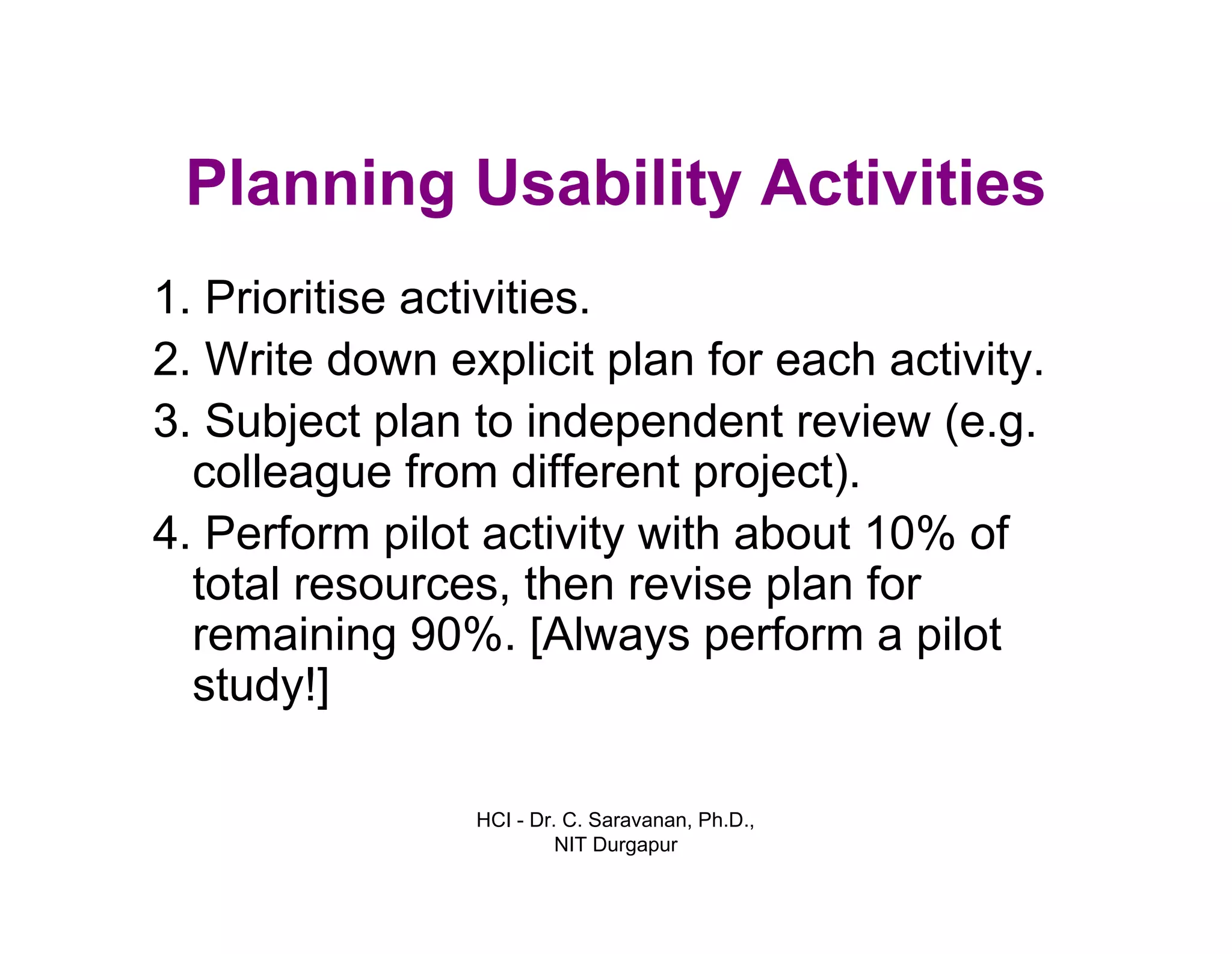 HCI - Dr. C. Saravanan, Ph.D.,
NIT Durgapur
Planning Usability Activities
1.Prioritise activities.
2. Write down explicit plan for each activity.
3.Subject plan to independent review (e.g.
colleague from different project).
4.Perform pilot activity with about 10% of
total resources, then revise plan for
remaining 90%. [Always perform a pilot
study!]
 