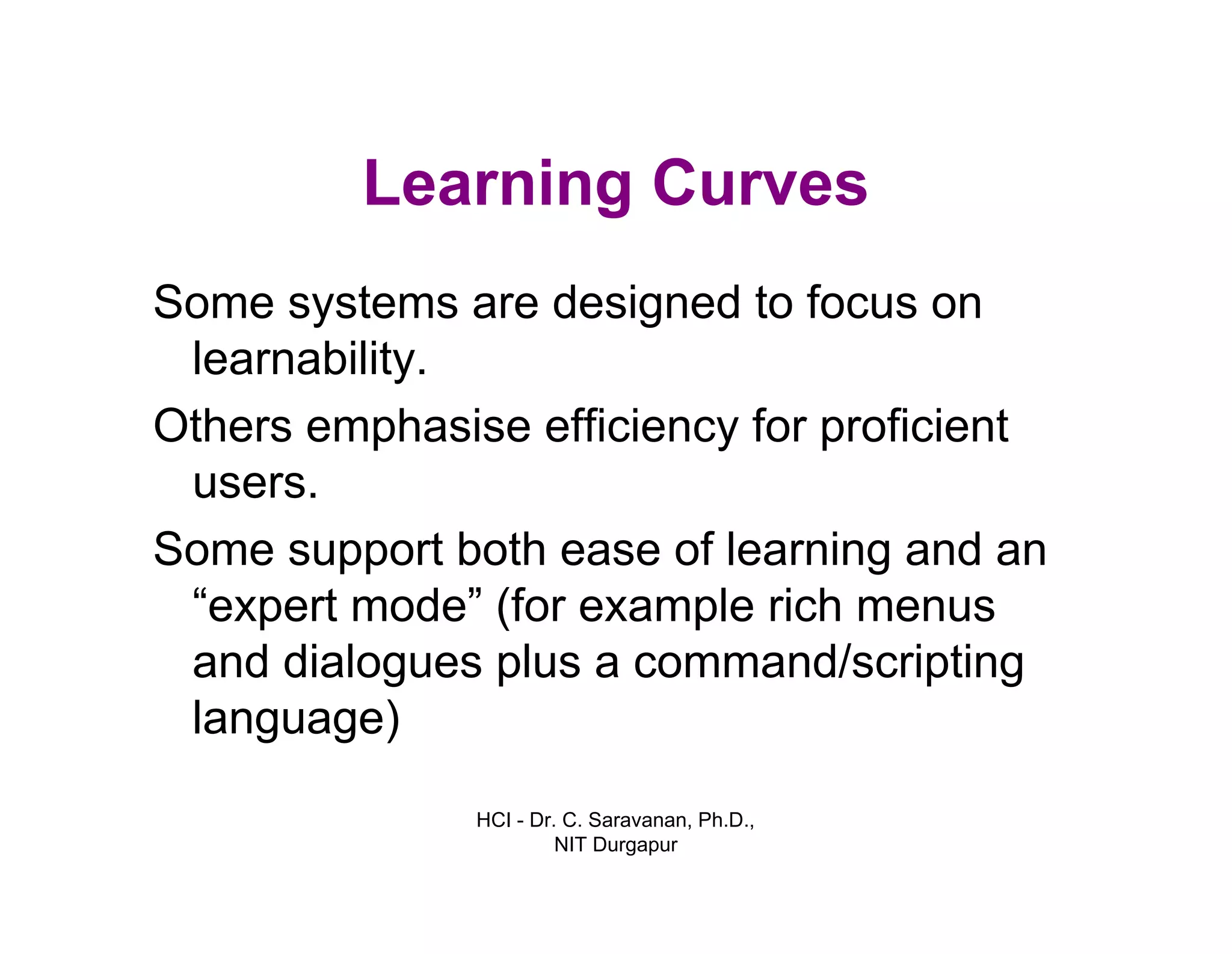 HCI - Dr. C. Saravanan, Ph.D.,
NIT Durgapur
Learning Curves
Some systems are designed to focus on
learnability.
Others emphasise efficiency for proficient
users.
Some support both ease of learning and an
“expert mode” (for example rich menus
and dialogues plus a command/scripting
language)
 