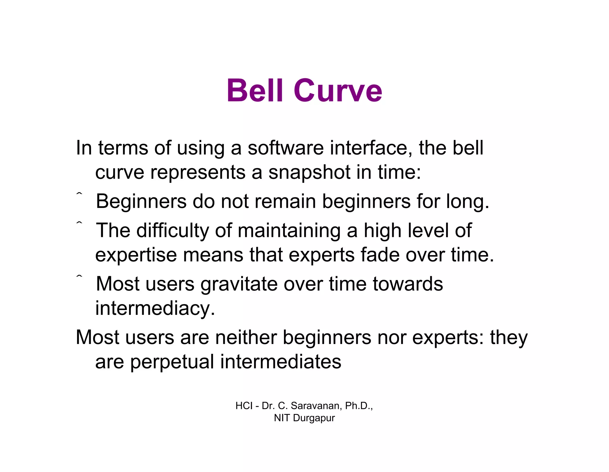 HCI - Dr. C. Saravanan, Ph.D.,
NIT Durgapur
Bell Curve
In terms of using a software interface, the bell
curve represents a snapshot in time:
ˆ Beginners do not remain beginners for long.
ˆ The difficulty of maintaining a high level of
expertise means that experts fade over time.
ˆ Most users gravitate over time towards
intermediacy.
Most users are neither beginners nor experts: they
are perpetual intermediates
 