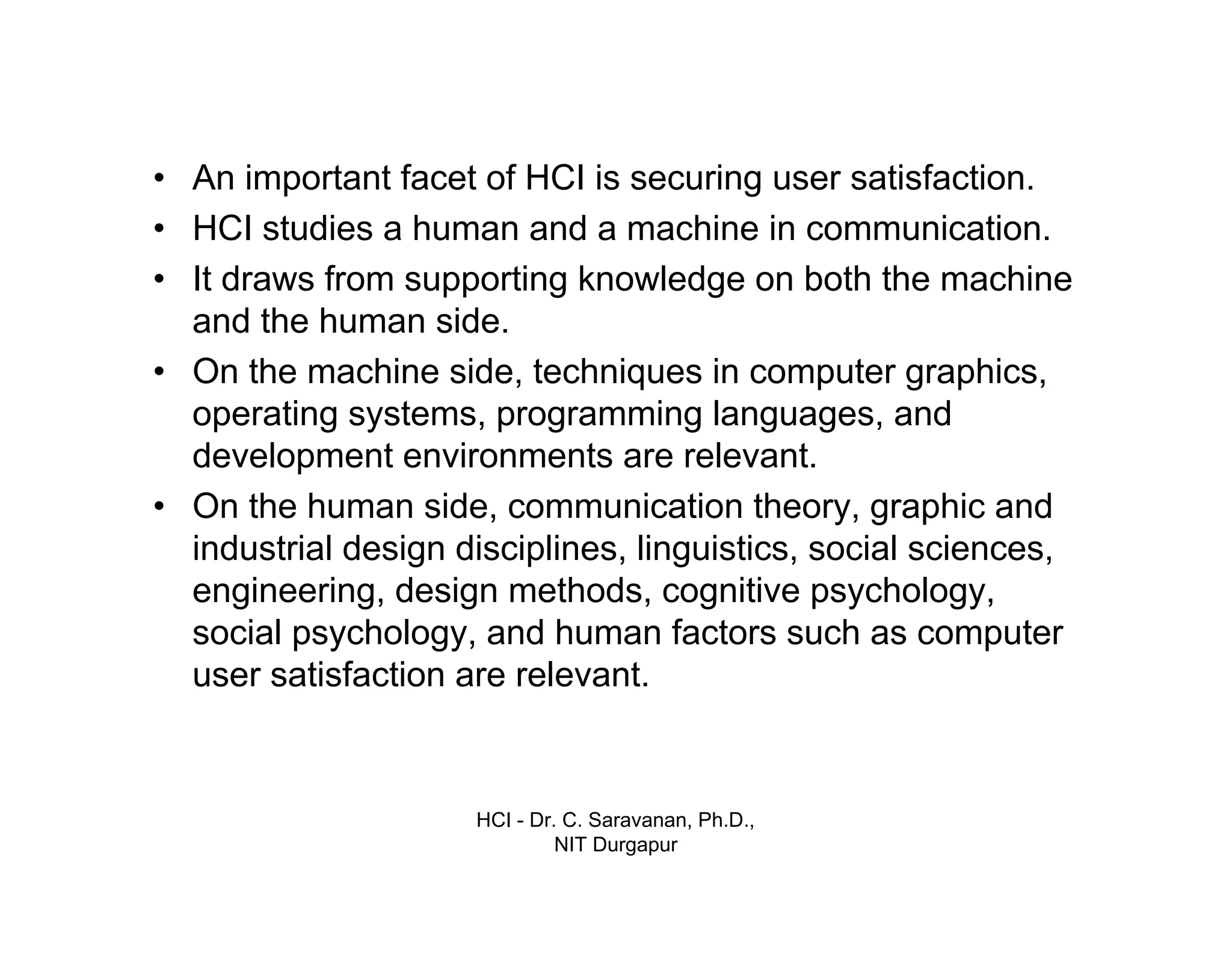 HCI - Dr. C. Saravanan, Ph.D.,
NIT Durgapur
• An important facet of HCI is securing user satisfaction.
• HCI studies a human and a machine in communication.
• It draws from supporting knowledge on both the machine
and the human side.
• On the machine side, techniques in computer graphics,
operating systems, programming languages, and
development environments are relevant.
• On the human side, communication theory, graphic and
industrial design disciplines, linguistics, social sciences,
engineering, design methods, cognitive psychology, social
psychology, and human factors such as computer user
satisfaction are relevant.
Introduction cont…
 
