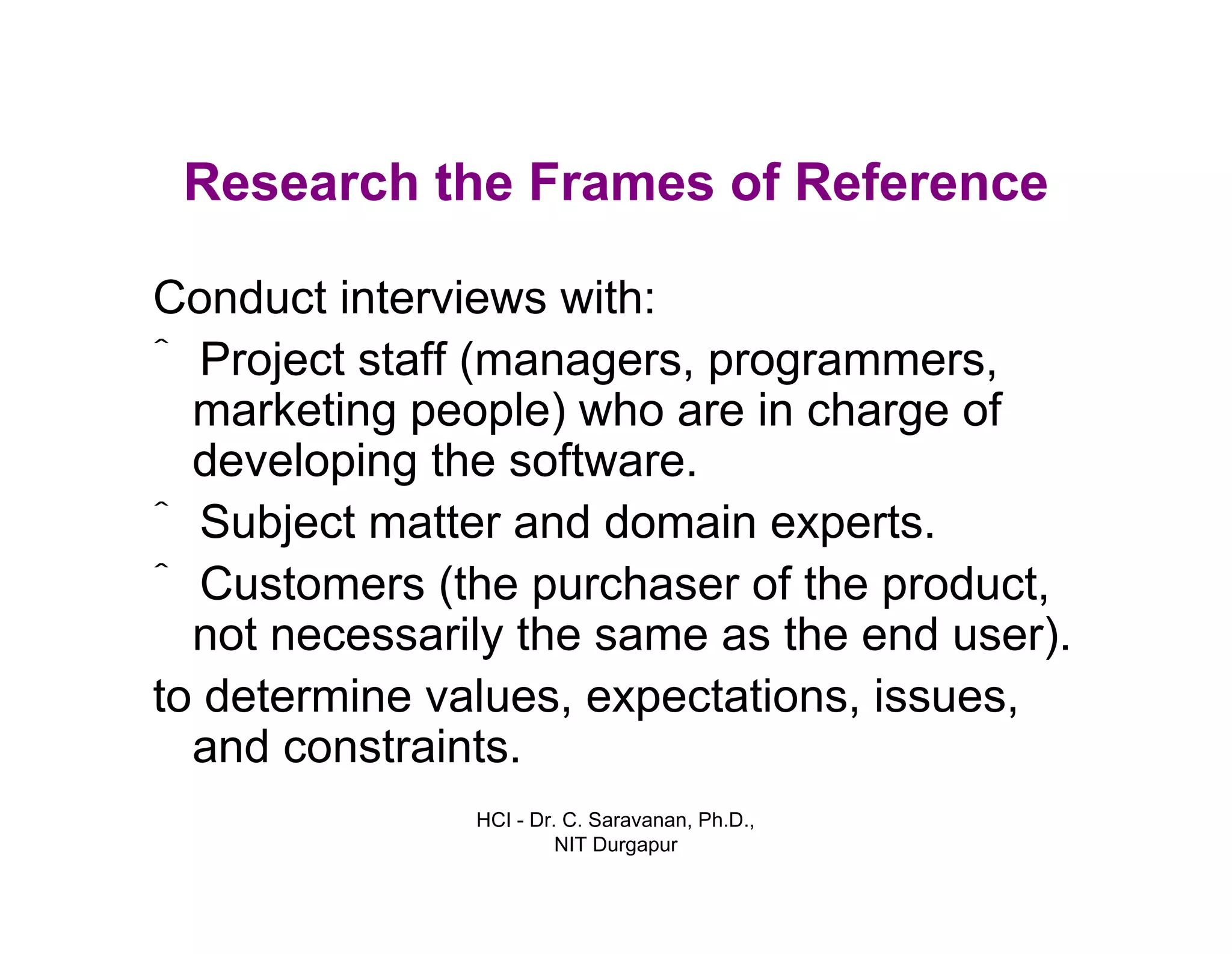 HCI - Dr. C. Saravanan, Ph.D.,
NIT Durgapur
Research the Frames of Reference
Conduct interviews with:
• Project staff (managers, programmers,
marketing people) who are in charge of
developing the software.
• Subject matter and domain experts.
• Customers (the purchaser of the product,
not necessarily the same as the end user).
• to determine values, expectations,
issues, and constraints.
 