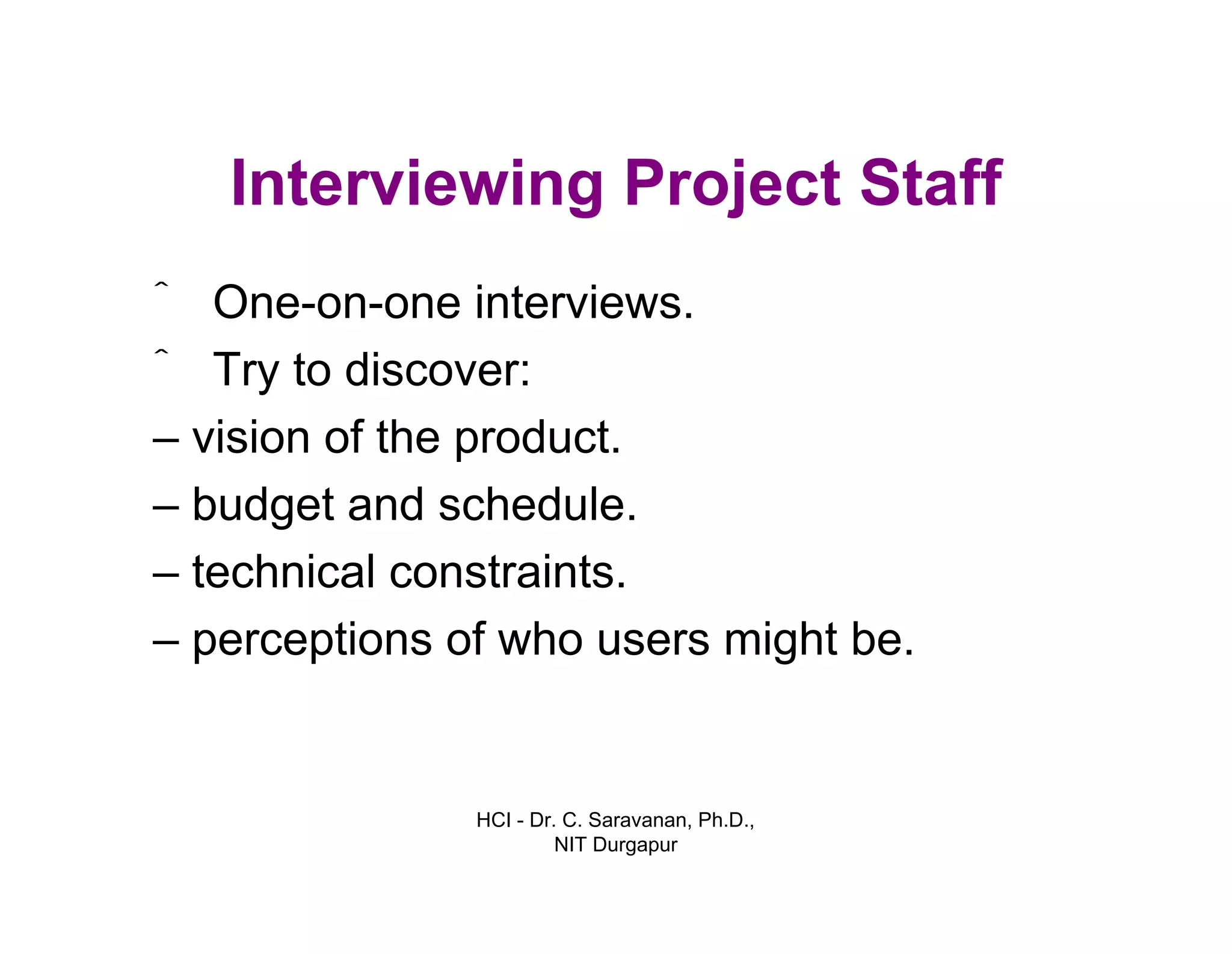 HCI - Dr. C. Saravanan, Ph.D.,
NIT Durgapur
Interviewing Project Staff
• One-on-one interviews.
• Try to discover:
– vision of the product.
– budget and schedule.
– technical constraints.
– perceptions of who users might be.
 
