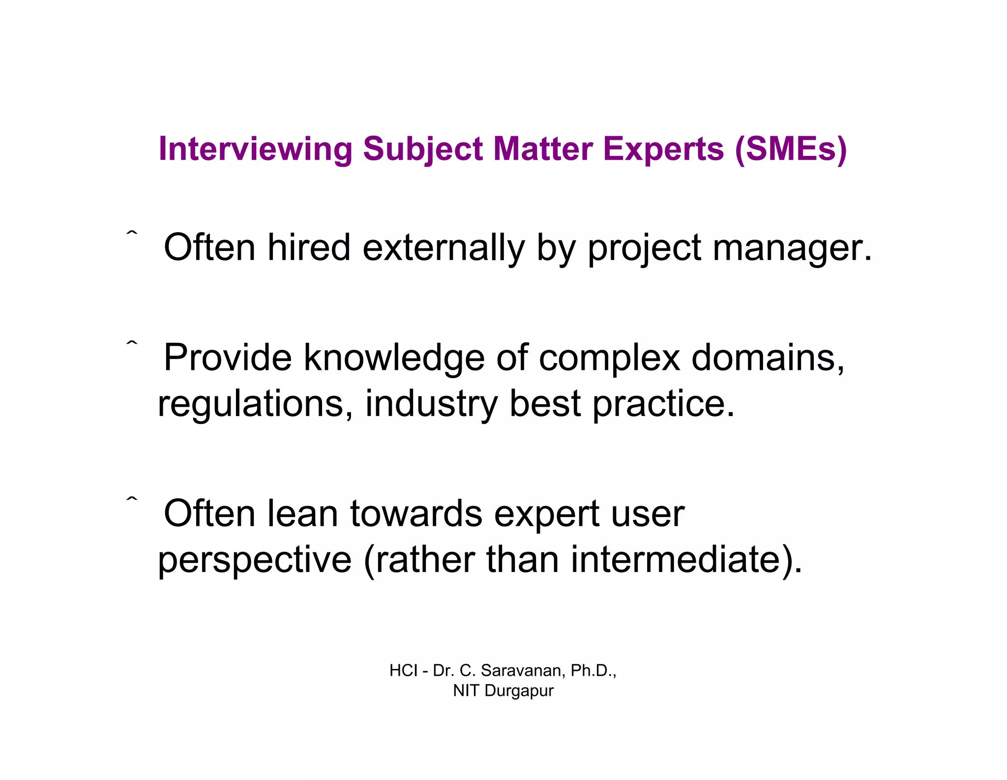 HCI - Dr. C. Saravanan, Ph.D.,
NIT Durgapur
Interviewing Subject Matter Experts (SMEs)
• ˆOften hired externally by project manager.
• ˆProvide knowledge of complex domains,
regulations, industry best practice.
• ˆOften lean towards expert user
perspective (rather than intermediate).
 