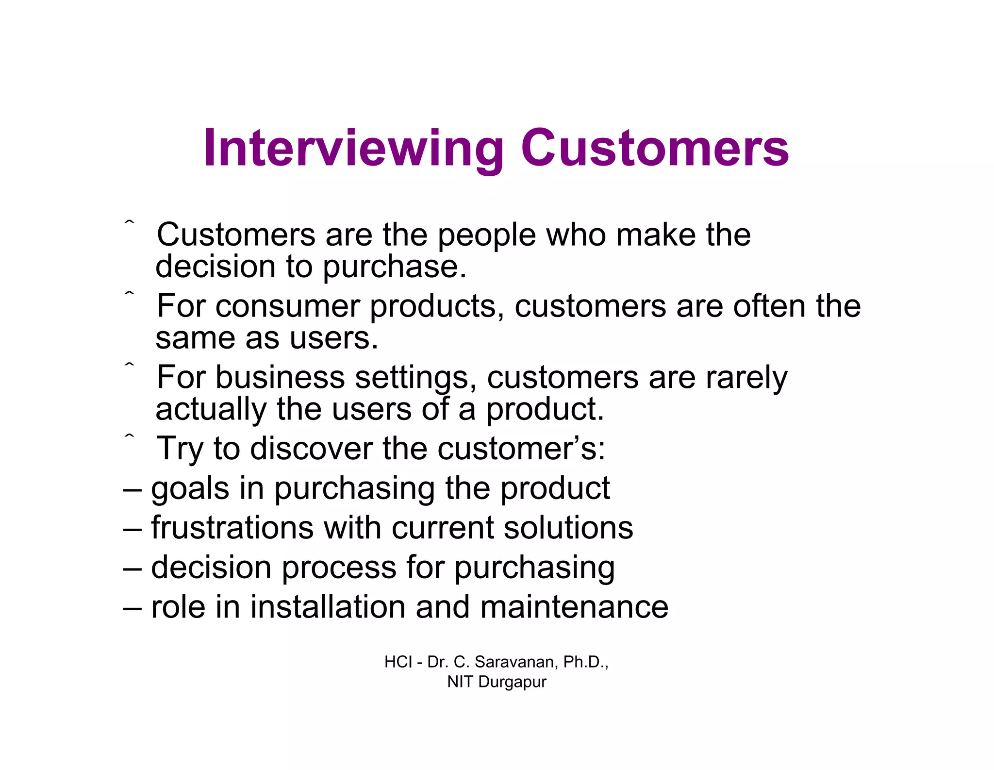 HCI - Dr. C. Saravanan, Ph.D.,
NIT Durgapur
Interviewing Customers
ˆ Customers are the people who make the
decision to purchase.
ˆ For consumer products, customers are often the
same as users.
ˆ For business settings, customers are rarely
actually the users of a product.
ˆ Try to discover the customer’s:
– goals in purchasing the product
– frustrations with current solutions
– decision process for purchasing
– role in installation and maintenance
 