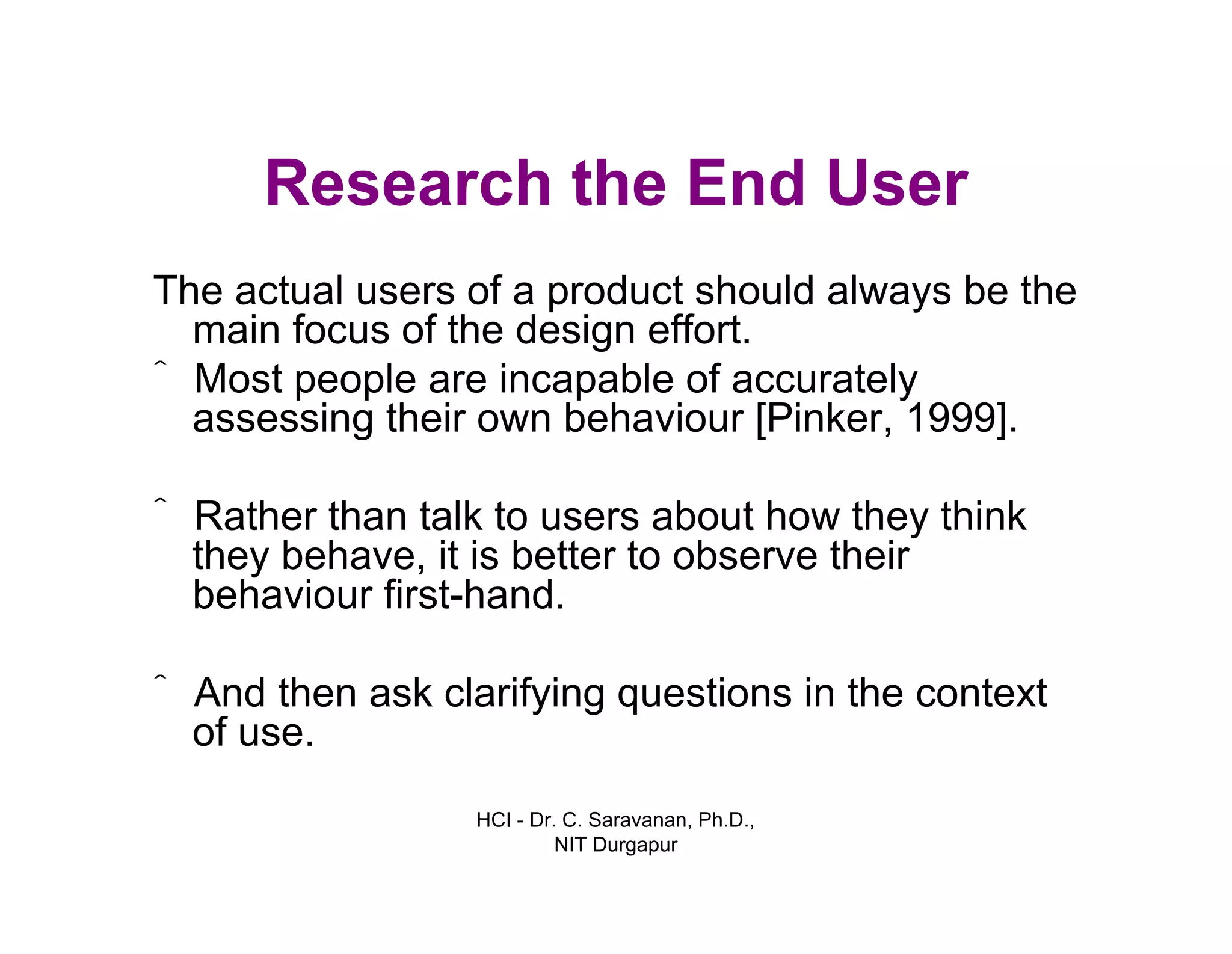 HCI - Dr. C. Saravanan, Ph.D.,
NIT Durgapur
Research the End User
The actual users of a product should always be the
main focus of the design effort.
ˆ Most people are incapable of accurately
assessing their own behaviour [Pinker, 1999].
ˆ Rather than talk to users about how they think
they behave, it is better to observe their
behaviour first-hand.
ˆ And then ask clarifying questions in the context
of use.
 