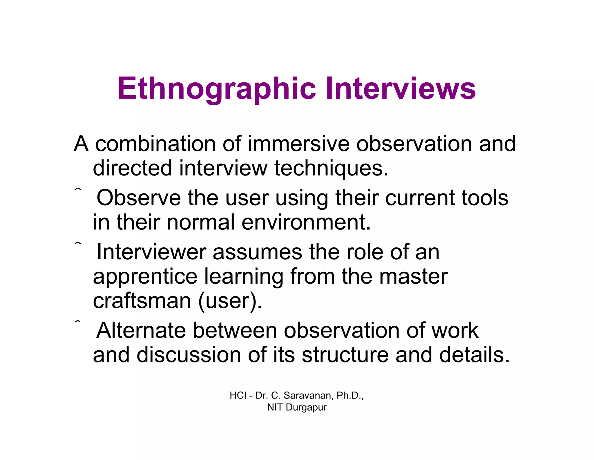 HCI - Dr. C. Saravanan, Ph.D.,
NIT Durgapur
Ethnographic Interviews
A combination of immersive observation and
directed interview techniques.
ˆ Observe the user using their current tools
in their normal environment.
ˆ Interviewer assumes the role of an
apprentice learning from the master
craftsman (user).
ˆ Alternate between observation of work
and discussion of its structure and details.
 