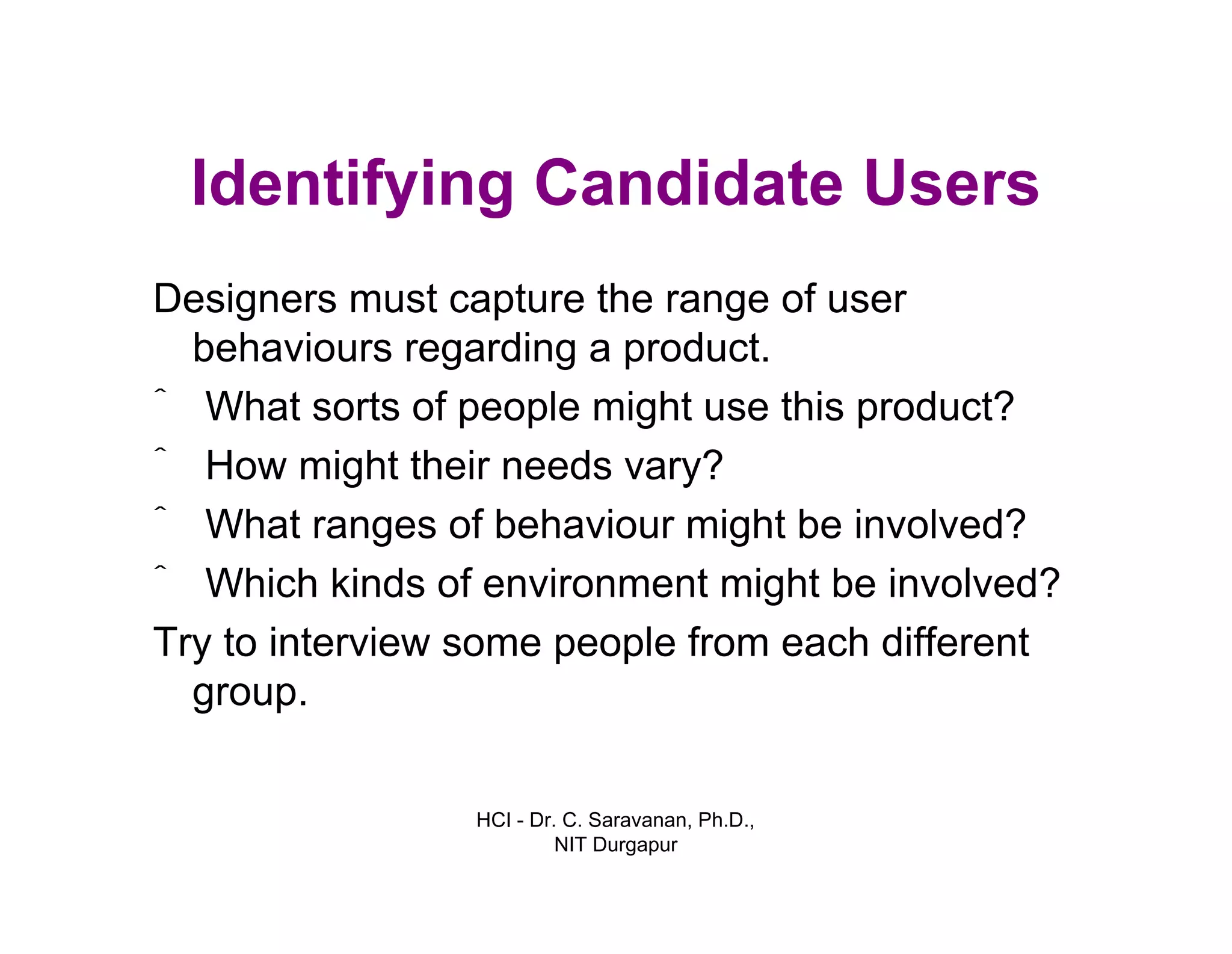 HCI - Dr. C. Saravanan, Ph.D.,
NIT Durgapur
Identifying Candidate Users
Designers must capture the range of user
behaviours regarding a product.
ˆ What sorts of people might use this product?
ˆ How might their needs vary?
ˆ What ranges of behaviour might be involved?
ˆ Which kinds of environment might be involved?
Try to interview some people from each different
group.
 