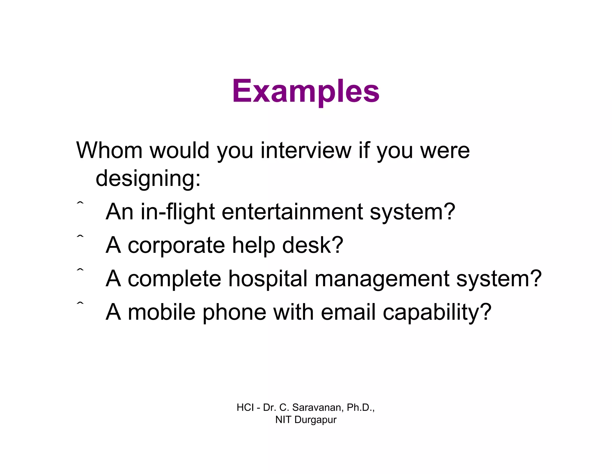 HCI - Dr. C. Saravanan, Ph.D.,
NIT Durgapur
Examples
Whom would you interview if you were
designing:
ˆ An in-flight entertainment system?
ˆ A corporate help desk?
ˆ A complete hospital management system?
ˆ A mobile phone with email capability?
 