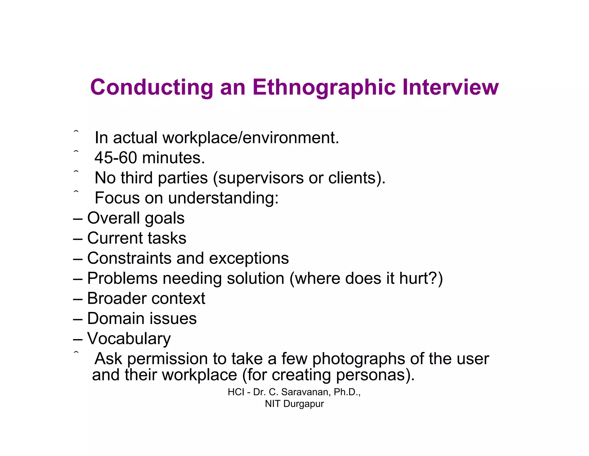 HCI - Dr. C. Saravanan, Ph.D.,
NIT Durgapur
Conducting an Ethnographic Interview
ˆ In actual workplace/environment.
ˆ 45-60 minutes.
ˆ No third parties (supervisors or clients).
ˆ Focus on understanding:
– Overall goals
– Current tasks
– Constraints and exceptions
– Problems needing solution (where does it hurt?)
– Broader context
– Domain issues
– Vocabulary
ˆ Ask permission to take a few photographs of the user
and their workplace (for creating personas).
 