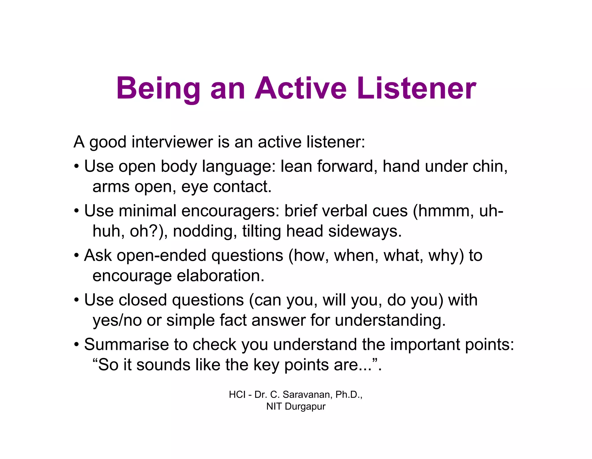 HCI - Dr. C. Saravanan, Ph.D.,
NIT Durgapur
Being an Active Listener
A good interviewer is an active listener:
• Use open body language: lean forward, hand under
chin, arms open, eye contact.
• Use minimal encouragers: brief verbal cues (hmmm,
uh- huh, oh?), nodding, tilting head sideways.
• Ask open-ended questions (how, when, what, why)
to encourage elaboration.
• Use closed questions (can you, will you, do you)
with yes/no or simple fact answer for
understanding.
• Summarise to check you understand the important
points: “So it sounds like the key points are...”.
 