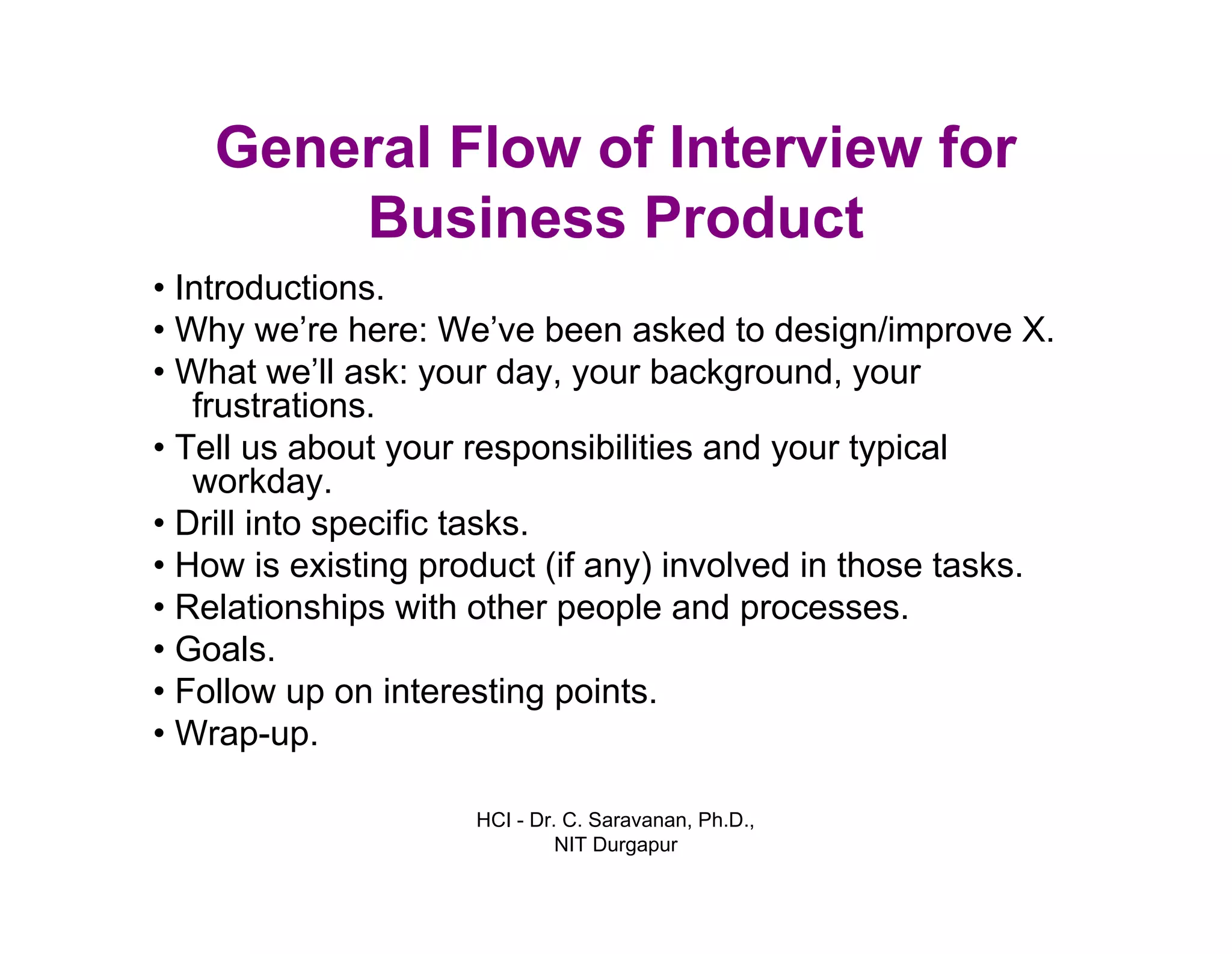 HCI - Dr. C. Saravanan, Ph.D.,
NIT Durgapur
General Flow of Interview for
Business Product
• Introductions.
• Why we’re here: We’ve been asked to design/improve X.
• What we’ll ask: your day, your background,
your frustrations.
• Tell us about your responsibilities and your
typical workday.
• Drill into specific tasks.
• How is existing product (if any) involved in those tasks.
• Relationships with other people and processes.
• Goals.
• Follow up on interesting points.
• Wrap-up.
 