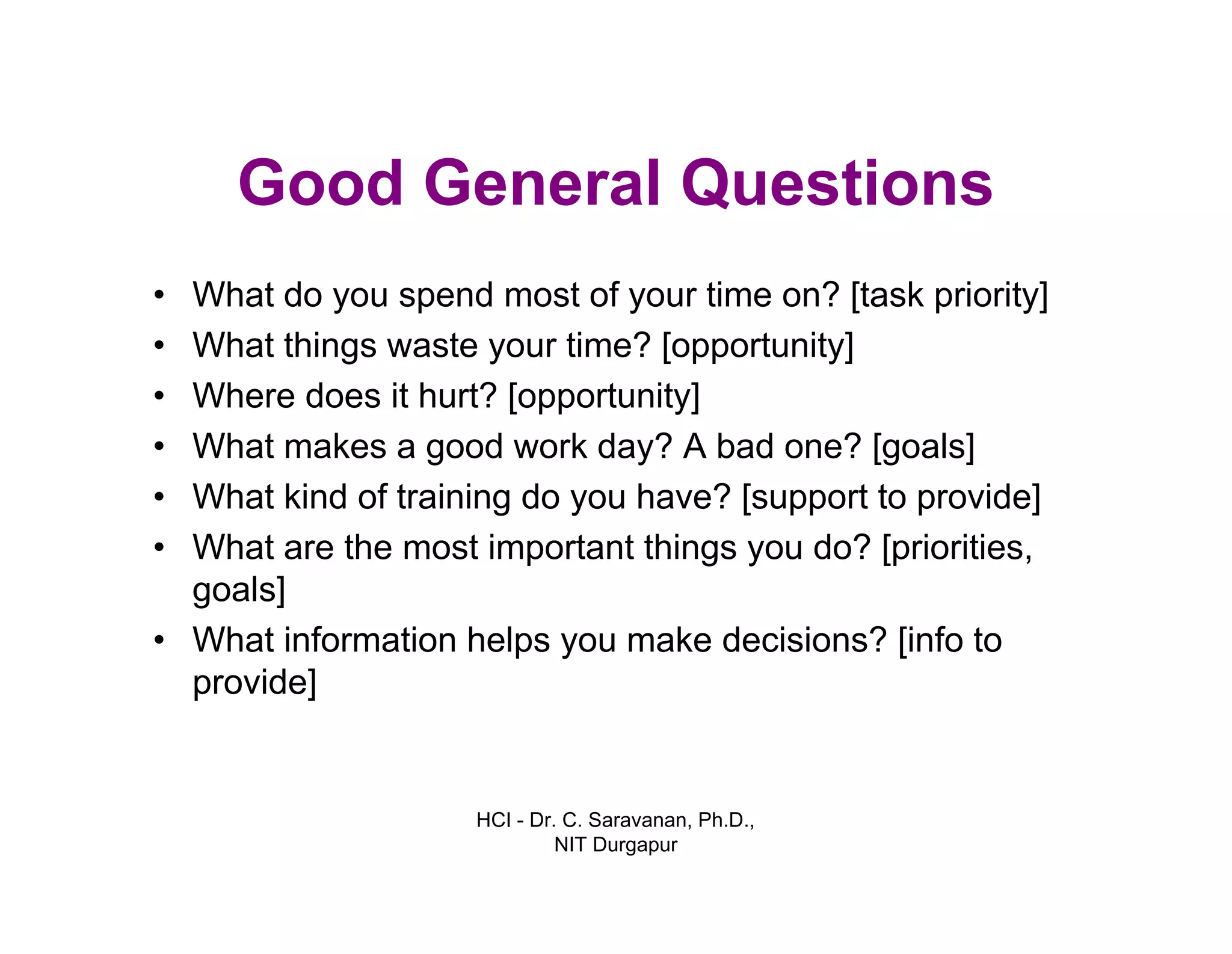HCI - Dr. C. Saravanan, Ph.D.,
NIT Durgapur
Good General Questions
• What do you spend most of your time on? [task priority]
• What things waste your time? [opportunity]
• Where does it hurt? [opportunity]
• What makes a good work day? A bad one? [goals]
• What kind of training do you have? [support to provide]
• What are the most important things you do? [priorities,
goals]
• What information helps you make decisions? [info to
provide]
 