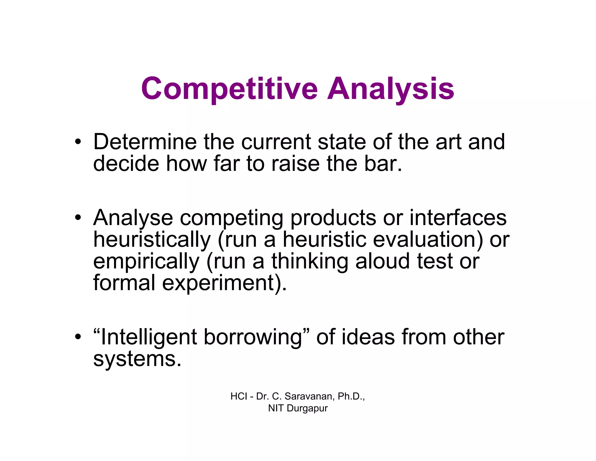 HCI - Dr. C. Saravanan, Ph.D.,
NIT Durgapur
Competitive Analysis
• Determine the current state of the art and
decide how far to raise the bar.
• Analyse competing products or interfaces
heuristically (run a heuristic evaluation) or
empirically (run a thinking aloud test or
formal experiment).
• “Intelligent borrowing” of ideas from other
systems.
 