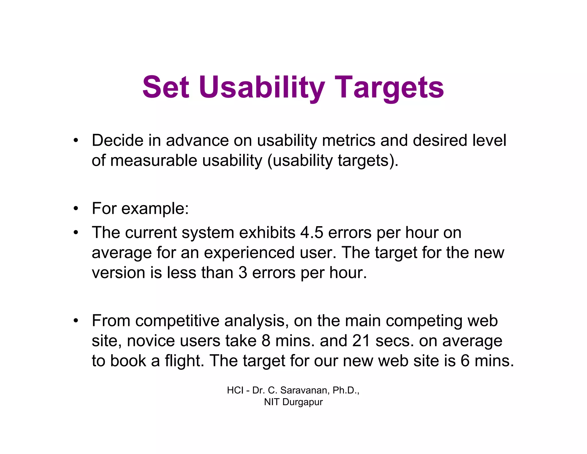 HCI - Dr. C. Saravanan, Ph.D.,
NIT Durgapur
Set Usability Targets
• Decide in advance on usability metrics and desired level
of measurable usability (usability targets).
• For example:
• The current system exhibits 4.5 errors per hour on
average for an experienced user. The target for the new
version is less than 3 errors per hour.
• From competitive analysis, on the main competing web
site, novice users take 8 mins. and 21 secs. on average
to book a flight. The target for our new web site is 6 mins.
 