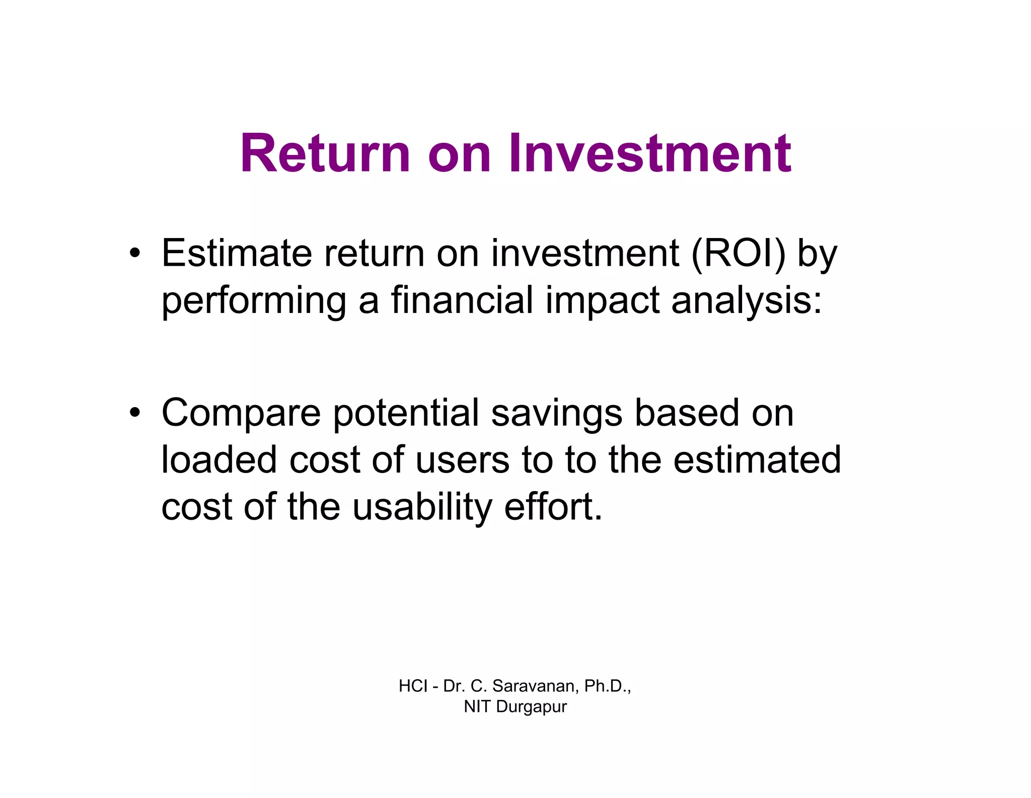 HCI - Dr. C. Saravanan, Ph.D.,
NIT Durgapur
Return on Investment
• Estimate return on investment (ROI) by
performing a financial impact analysis:
• Compare potential savings based on
loaded cost of users to to the estimated
cost of the usability effort.
 